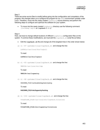 LogSentry 1
CHAPTER 9
463
Step 3
There are some source files to modify before going into the configuration and compilation of the
program; the changes allow us to configure the program for our PATH environment variable under
Linux. Therefore, move into the newly created LogSentry source directory and perform the
following steps to configure and optimize the software for your system.
• To move into the newly created LogSentry directory use the following command:
[root@deep tmp]# cd logcheck-1.1.1/
Step 4
Here, we have to change default locations of different LogSentry configuration files on the
system. To archive these modifications, we must edit the logcheck.sh script file as follow.
• Edit the logcheck.sh file and change all of the targeted lines in the order shown below:
a) vi +47 systems/linux/logcheck.sh and change the line:
LOGTAIL=/usr/local/bin/logtail
To read:
LOGTAIL=/usr/bin/logtail
b) vi +55 systems/linux/logcheck.sh and change the line:
TMPDIR=/usr/local/etc/tmp
To read:
TMPDIR=/var/logsentry
c) vi +92 systems/linux/logcheck.sh and change the line:
HACKING_FILE=/usr/local/etc/logcheck.hacking
To read:
HACKING_FILE=/etc/logsentry/hacking
d) vi +101 systems/linux/logcheck.sh and change the line:
VIOLATIONS_FILE=/usr/local/etc/logcheck.violations
To read:
VIOLATIONS_FILE=/etc/logsentry/violations
 