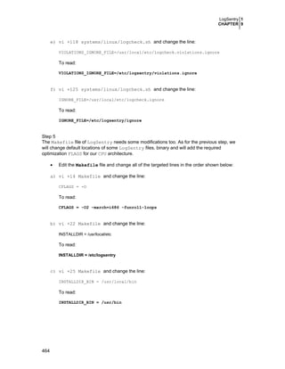 LogSentry 1
CHAPTER 9
464
e) vi +118 systems/linux/logcheck.sh and change the line:
VIOLATIONS_IGNORE_FILE=/usr/local/etc/logcheck.violations.ignore
To read:
VIOLATIONS_IGNORE_FILE=/etc/logsentry/violations.ignore
f) vi +125 systems/linux/logcheck.sh and change the line:
IGNORE_FILE=/usr/local/etc/logcheck.ignore
To read:
IGNORE_FILE=/etc/logsentry/ignore
Step 5
The Makefile file of LogSentry needs some modifications too. As for the previous step, we
will change default locations of some LogSentry files, binary and will add the required
optimization FLAGS for our CPU architecture.
• Edit the Makefile file and change all of the targeted lines in the order shown below:
a) vi +14 Makefile and change the line:
CFLAGS = -O
To read:
CFLAGS = -O2 -march=i686 -funroll-loops
b) vi +22 Makefile and change the line:
INSTALLDIR = /usr/local/etc
To read:
INSTALLDIR = /etc/logsentry
c) vi +25 Makefile and change the line:
INSTALLDIR_BIN = /usr/local/bin
To read:
INSTALLDIR_BIN = /usr/bin
 