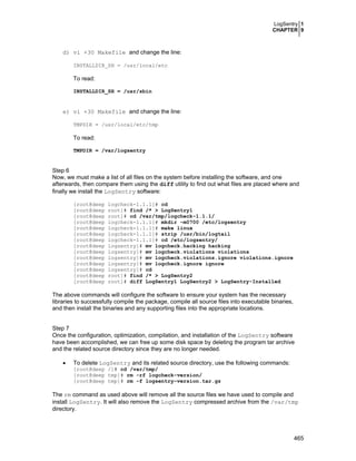 LogSentry 1
CHAPTER 9
465
d) vi +30 Makefile and change the line:
INSTALLDIR_SH = /usr/local/etc
To read:
INSTALLDIR_SH = /usr/sbin
e) vi +30 Makefile and change the line:
TMPDIR = /usr/local/etc/tmp
To read:
TMPDIR = /var/logsentry
Step 6
Now, we must make a list of all files on the system before installing the software, and one
afterwards, then compare them using the diff utility to find out what files are placed where and
finally we install the LogSentry software:
[root@deep logcheck-1.1.1]# cd
[root@deep root]# find /* > LogSentry1
[root@deep root]# cd /var/tmp/logcheck-1.1.1/
[root@deep logcheck-1.1.1]# mkdir –m0700 /etc/logsentry
[root@deep logcheck-1.1.1]# make linux
[root@deep logcheck-1.1.1]# strip /usr/bin/logtail
[root@deep logcheck-1.1.1]# cd /etc/logsentry/
[root@deep logsentry]# mv logcheck.hacking hacking
[root@deep logsentry]# mv logcheck.violations violations
[root@deep logsentry]# mv logcheck.violations.ignore violations.ignore
[root@deep logsentry]# mv logcheck.ignore ignore
[root@deep logsentry]# cd
[root@deep root]# find /* > LogSentry2
[root@deep root]# diff LogSentry1 LogSentry2 > LogSentry-Installed
The above commands will configure the software to ensure your system has the necessary
libraries to successfully compile the package, compile all source files into executable binaries,
and then install the binaries and any supporting files into the appropriate locations.
Step 7
Once the configuration, optimization, compilation, and installation of the LogSentry software
have been accomplished, we can free up some disk space by deleting the program tar archive
and the related source directory since they are no longer needed.
• To delete LogSentry and its related source directory, use the following commands:
[root@deep /]# cd /var/tmp/
[root@deep tmp]# rm -rf logcheck-version/
[root@deep tmp]# rm -f logsentry-version.tar.gz
The rm command as used above will remove all the source files we have used to compile and
install LogSentry. It will also remove the LogSentry compressed archive from the /var/tmp
directory.
 