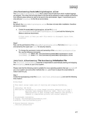 HostSentry 2
CHAPTER 0
477
/etc/hostsentry/moduleMultipleLogins.allow
The moduleMultipleLogins.allow file is used to list all hosts from which multiple loggings
are allowed. This mean that all hosts listed in this file will be allowed to make multiple connections
from different place without an alert to be send to the administrator. Again, I recommend you to
only add your localhost to this file as we do below.
Step 1
By default, the moduleMultipleLogins.allow file does not exist after installation; therefore
we have to create it.
• Create the moduleMultipleLogins.allow file (touch
/etc/hostsentry/moduleMultipleLogins.allow) and add the following line.
Below is what we recommend.
# Place hosts in here you want this module to disregard logins from.
localhost
Step2
Now, set the permissions of the moduleMultipleLogins.allow file to be (0600/-rw-------)
and owned by the super-user ‘root’ for security reasons.
• To change the permission mode and ownership of the moduleMultipleLogins.allow
file, use the following commands:
[root@deep /]# chmod 600 /etc/hostsentry/moduleMultipleLogins.allow
[root@deep /]# chown 0.0 /etc/hostsentry/moduleMultipleLogins.allow
/etc/init.d/hostsentry: The HostSentry Initialization File
The /etc/init.d/hostsentry script file is responsible to automatically starting and stopping
the HostSentry server on your Linux system.
Please note that the following script is suitable for Linux operating systems that use SystemV. If
you Linux system use some other methods like BSD, you’ll have to adjust the script bellow to
make it work for you.
Step 1
Create the hostsentry script file (touch /etc/init.d/hostsentry) and add the following
lines inside it:
#!/bin/bash
# This shell script takes care of starting and stopping HostSentry.
#
# chkconfig: 345 98 85
# description: HostSentry is a host based intrusion detection tool that 
# performs Login Anomaly Detection (LAD). This tool allows 
# administrators to spot strange login behavior and quickly 
# respond to compromised accounts and unusual behavior.
#
# processname: hostsentry
# config: /etc/hostsentry/hostsentry.conf
# pidfile: /var/run/hostsentry.pid
# Source function library.
. /etc/init.d/functions
 