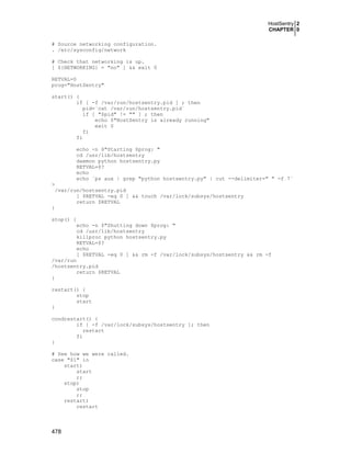 HostSentry 2
CHAPTER 0
478
# Source networking configuration.
. /etc/sysconfig/network
# Check that networking is up.
[ ${NETWORKING} = "no" ] && exit 0
RETVAL=0
prog="HostSentry"
start() {
if [ -f /var/run/hostsentry.pid ] ; then
pid=`cat /var/run/hostsentry.pid`
if [ "$pid" != "" ] ; then
echo $"HostSentry is already running"
exit 0
fi
fi
echo -n $"Starting $prog: "
cd /usr/lib/hostsentry
daemon python hostsentry.py
RETVAL=$?
echo
echo `ps aux | grep "python hostsentry.py" | cut --delimiter=" " -f 7`
>
/var/run/hostsentry.pid
[ $RETVAL -eq 0 ] && touch /var/lock/subsys/hostsentry
return $RETVAL
}
stop() {
echo -n $"Shutting down $prog: "
cd /usr/lib/hostsentry
killproc python hostsentry.py
RETVAL=$?
echo
[ $RETVAL -eq 0 ] && rm -f /var/lock/subsys/hostsentry && rm -f
/var/run
/hostsentry.pid
return $RETVAL
}
restart() {
stop
start
}
condrestart() {
if [ -f /var/lock/subsys/hostsentry ]; then
restart
fi
}
# See how we were called.
case "$1" in
start)
start
;;
stop)
stop
;;
restart)
restart
 