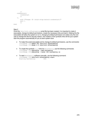 HostSentry 2
CHAPTER 0
479
;;
condrestart)
condrestart
;;
*)
echo $"Usage: $0 {start|stop|restart|condrestart}"
exit 1
;;
esac
Step 2
Once the /etc/init.d/hostsentry script file has been created, it is important to make it
executable, change its default permissions, create the necessary links and start it. Making this file
executable will allow the system to run it, changing its default permission is to allow only the root
user to change this file for security reason, and creation of the symbolic links will let your system
start the program automatically for you at each system boot.
• To make this script executable and to change its default permissions, use the commands:
[root@deep /]# chmod 700 /etc/init.d/hostsentry
[root@deep /]# chown 0.0 /etc/init.d/hostsentry
• To create the symbolic rc.d links for HostSentry, use the following commands:
[root@deep /]# chkconfig --add hostsentry
[root@deep /]# chkconfig --level 345 hostsentry on
• To start HostSentry software manually, use the following command:
[root@deep /]# /etc/init.d/hostsentry start
Starting HostSentry: [OK]
 