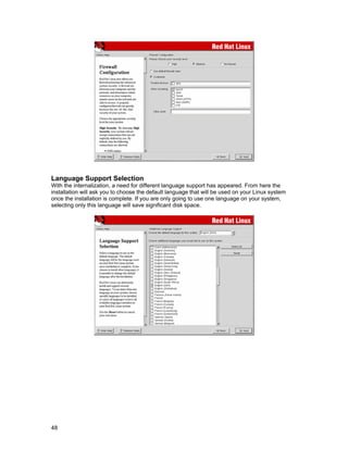 48
Language Support Selection
With the internalization, a need for different language support has appeared. From here the
installation will ask you to choose the default language that will be used on your Linux system
once the installation is complete. If you are only going to use one language on your system,
selecting only this language will save significant disk space.
 