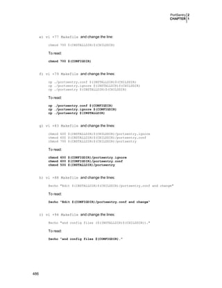 PortSentry 2
CHAPTER 1
486
e) vi +77 Makefile and change the line:
chmod 700 $(INSTALLDIR)$(CHILDDIR)
To read:
chmod 700 $(CONFIGDIR)
f) vi +79 Makefile and change the lines:
cp ./portsentry.conf $(INSTALLDIR)$(CHILDDIR)
cp ./portsentry.ignore $(INSTALLDIR)$(CHILDDIR)
cp ./portsentry $(INSTALLDIR)$(CHILDDIR)
To read:
cp ./portsentry.conf $(CONFIGDIR)
cp ./portsentry.ignore $(CONFIGDIR)
cp ./portsentry $(INSTALLDIR)
g) vi +83 Makefile and change the lines:
chmod 600 $(INSTALLDIR)$(CHILDDIR)/portsentry.ignore
chmod 600 $(INSTALLDIR)$(CHILDDIR)/portsentry.conf
chmod 700 $(INSTALLDIR)$(CHILDDIR)/portsentry
To read:
chmod 600 $(CONFIGDIR)/portsentry.ignore
chmod 600 $(CONFIGDIR)/portsentry.conf
chmod 500 $(INSTALLDIR)/portsentry
h) vi +88 Makefile and change the lines:
@echo "Edit $(INSTALLDIR)$(CHILDDIR)/portsentry.conf and change"
To read:
@echo "Edit $(CONFIGDIR)/portsentry.conf and change"
i) vi +94 Makefile and change the lines:
@echo "and config files ($(INSTALLDIR)$(CHILDDIR))."
To read:
@echo "and config files $(CONFIGDIR)."
 