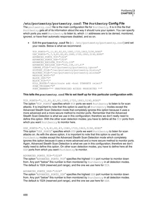 PortSentry 2
CHAPTER 1
488
/etc/portsentry/portsentry.conf: The PortSentry Config File
The portsentry.conf file is the main configuration file for PortSentry. It is in this file that
PortSentry gets all of its information about the way it should runs your system. You can specify
which ports you want PortSentry to listen to, which IP addresses are to be denied, monitored,
ignored, or have their automatic responses disabled, and so on.
• Edit the portsentry.conf file (vi /etc/portsentry/portsentry.conf) and set
your needs. Below is what we recommend.
TCP_PORTS="1,11,81,82,83,1080,1720,1863,5190,8080"
UDP_PORTS="1,7,9,81,82,83,1080,1720,1863,5190,8080"
ADVANCED_PORTS_TCP="1024"
ADVANCED_PORTS_UDP="1024"
ADVANCED_EXCLUDE_TCP="113,139"
ADVANCED_EXCLUDE_UDP="520,138,137,67"
IGNORE_FILE="/etc/portsentry/portsentry.ignore"
HISTORY_FILE="/var/portsentry/portsentry.history"
BLOCKED_FILE="/var/portsentry/portsentry.blocked"
RESOLVE_HOST="0"
BLOCK_UDP="0"
BLOCK_TCP="1"
KILL_ROUTE="/sbin/route add -host $TARGET$ reject"
SCAN_TRIGGER="0"
PORT_BANNER="** UNAUTHORIZED ACCESS PROHIBITED **"
This tells the posrtsentry.conf file to set itself up for this particular configuration with:
TCP_PORTS="1,11,81,82,83,1080,1720,1863,5190,8080"
The option “TCP_PORTS” specifies which TCP ports we want PortSentry to listen to for scan
attacks. It is important to note that this option is used by all PortSentry modes except the
Advanced Stealth Scan Detection mode that completely ignores this option because it uses a
more advanced and a more secure method to monitor ports. Remember that the Advanced
Stealth Scan Detection is what we use in this configuration; therefore we don’t really need to
define this option. With the other scan detection modes; you have to define all the TCP ports from
which you want PortSentry to monitor here.
UDP_PORTS="1,7,9,81,82,83,1080,1720,1863,5190,8080"
This option “UDP_PORTS” specifies which UTP ports we want PortSentry to listen for scan
attacks on. As with the above option, it is important to note that this option is used by all
PortSentry modes except the Advanced Stealth Scan Detection mode which completely
ignores this option because it uses a more advanced and a more secure method to monitor ports.
Again, Advanced Stealth Scan Detection is what we use in this configuration; therefore we don’t
really need to define this option. On other scan detection modes, you have to define here all the
UDP ports from which you want PortSentry to monitor.
ADVANCED_PORTS_TCP="1024"
The option “ADVANCED_PORTS_TCP” specifies the highest TCP port number to monitor down
from. Any port *below* this number is then monitored by PortSentry in all detection modes.
The default is 1024 (reserved port range), and the one we use here for TCP.
ADVANCED_PORTS_UDP="1024"
The option “ADVANCED_PORTS_UDP” specifies the highest UDP port number to monitor down
from. Any port *below* this number is then monitored by PortSentry in all detection modes.
The default is 1024 (reserved port range), and the one we use here for UDP.
 