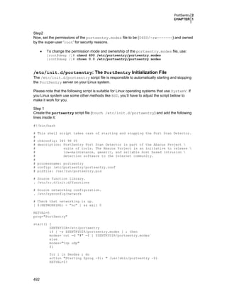 PortSentry 2
CHAPTER 1
492
Step2
Now, set the permissions of the portsentry.modes file to be (0600/-rw-------) and owned
by the super-user ‘root’ for security reasons.
• To change the permission mode and ownership of the portsentry.modes file, use:
[root@deep /]# chmod 600 /etc/portsentry/portsentry.modes
[root@deep /]# chown 0.0 /etc/portsentry/portsentry.modes
/etc/init.d/portsentry: The PortSentry Initialization File
The /etc/init.d/portsentry script file is responsible to automatically starting and stopping
the PortSentry server on your Linux system.
Please note that the following script is suitable for Linux operating systems that use SystemV. If
you Linux system use some other methods like BSD, you’ll have to adjust the script bellow to
make it work for you.
Step 1
Create the portsentry script file (touch /etc/init.d/portsentry) and add the following
lines inside it:
#!/bin/bash
# This shell script takes care of starting and stopping the Port Scan Detector.
#
# chkconfig: 345 98 05
# description: PortSentry Port Scan Detector is part of the Abacus Project 
# suite of tools. The Abacus Project is an initiative to release 
# low-maintenance, generic, and reliable host based intrusion 
# detection software to the Internet community.
#
# processname: portsentry
# config: /etc/portsentry/portsentry.conf
# pidfile: /var/run/portsentry.pid
# Source function library.
. /etc/rc.d/init.d/functions
# Source networking configuration.
. /etc/sysconfig/network
# Check that networking is up.
[ ${NETWORKING} = "no" ] && exit 0
RETVAL=0
prog="PortSentry"
start() {
SENTRYDIR=/etc/portsentry
if [ -s $SENTRYDIR/portsentry.modes ] ; then
modes=`cut -d "#" -f 1 $SENTRYDIR/portsentry.modes`
else
modes="tcp udp"
fi
for i in $modes ; do
action "Starting $prog -$i: " /usr/sbin/portsentry -$i
RETVAL=$?
 