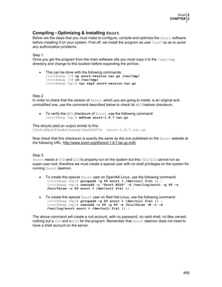Snort 2
CHAPTER 2
499
Compiling - Optimizing & Installing Snort
Below are the steps that you must make to configure, compile and optimize the Snort software
before installing it on your system. First off, we install the program as user 'root' so as to avoid
any authorization problems.
Step 1
Once you get the program from the main software site you must copy it to the /var/tmp
directory and change to this location before expanding the archive.
• This can be done with the following commands:
[root@deep /]# cp snort-version.tar.gz /var/tmp/
[root@deep /]# cd /var/tmp/
[root@deep tmp]# tar xzpf snort-version.tar.gz
Step 2
In order to check that the version of Snort, which you are going to install, is an original and
unmodified one, use the command described below to check its MD5 hashes checksum.
• To verify the MD5 checksum of Snort, use the following command:
[root@deep tmp]# md5sum snort-1.8.7.tar.gz
This should yield an output similar to this:
29c81d0bc243edb21ba4ab33ee80457e snort-1.8.7.tar.gz
Now check that this checksum is exactly the same as the one published on the Snort website at
the following URL: http://www.snort.org/dl/snort-1.8.7.tar.gz.md5
Step 3
Snort needs a UID and GID to properly run on the system but this UID/GID cannot run as
super-user root; therefore we must create a special user with no shell privileges on the system for
running Snort daemon.
• To create this special Snort user on OpenNA Linux, use the following command:
[root@deep tmp]# groupadd -g 69 snort > /dev/null 2>&1 || :
[root@deep tmp]# useradd -c "Snort NIDS" -d /var/log/snort -g 69 -s
/bin/false -u 69 snort > /dev/null 2>&1 || :
• To create this special Snort user on Red Hat Linux, use the following command:
[root@deep tmp]# groupadd -g 69 snort > /dev/null 2>&1 || :
[root@deep tmp]# useradd -u 69 -g 69 -s /bin/false -M -r -d
/var/log/snort snort > /dev/null 2>&1 || :
The above command will create a null account, with no password, no valid shell, no files owned-
nothing but a UID and a GID for the program. Remember that Snort daemon does not need to
have a shell account on the server.
 