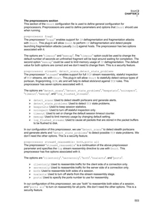 Snort 2
CHAPTER 2
503
The preprocessors section
This section of the Snort configuration file is used to define general configuration for
preprocessors. Preprocessors are used to define parameters and options that Snort should use
when running.
preprocessor frag2
The preprocessor “frag2” enables support for IP defragmentation and fragmentation attacks
with Snort. This plug-in will allow Snort to perform IP defragmentation and detect people
launching fragmentation attacks (usually DoS) against hosts. The preprocessor has two options
associated with it.
The options are “timeout” and “memcap”. The ”timeout” option could be used to change the
default number of seconds an unfinished fragment will be kept around waiting for completion. The
second option “memcap” could be used to limit memory usage of IP defragmentation. The default
value for both options are correct and we don’t need to change them. This is a security feature.
preprocessor stream4: detect_scans,detect_state_problems
The preprocessor “stream4” enables support for full TCP stream reassembly, stateful inspection
of TCP streams, etc with Snort. This plug-in will allow Snort to statefully detect various types of
portscan, fingerprinting, ECN, etc and will help to defeat stick/snot against TCP rules. This
preprocessor has seven options associated with it.
The options are “detect_scans”, “detect_state_problems”, “keepstats”, “noinspect”,
“timeout”, “memcap”, and “log_flushed_streams”.
detect_scans: Used to detect stealth portscans and generate alerts.
detect_state_problems: Used to detect TCP state problems.
keepstats: Used to keep session statistics.
noinspect: Used to turn off stateful inspection only.
timeout: Used to set or change the default session timeout counter.
memcap: Used to limit memory usage by changing default setting.
log_flushed_streams: Used to cause all packets that are stored in the packet buffers
to be flushed to disk.
In our configuration of this preprocessor, we use “detect_scans” to detect stealth portscans
and generate alerts and “detect_state_problems” to detect possible TCP state problems. We
don’t need the other options. This is a security feature.
preprocessor stream4_reassemble: both,ports all
The preprocessor “stream4_reassemble” is a continuation of the above preprocessor
parameter and specifies the tcp stream reassembly directive to use with Snort. This
preprocessor has five options associated with it.
The options are “clientonly”, “serveronly”, “both”, “noalerts”, and “ports”.
clientonly: Used to reassemble traffic for the client side of a connection only.
serveronly: Used to reassemble traffic for the server side of a connection only.
both: Used to reassemble both sides of a session.
noalerts: Used to turn off alerts from the stream reassembly stage.
ports: Used to specify the ports number to use for reassembly.
In our configuration of this preprocessor, we use “both” to reassemble both sides of a session,
and “ports all” to turn on reassembly for all ports. We don’t need the other options. This is a
security feature.
 