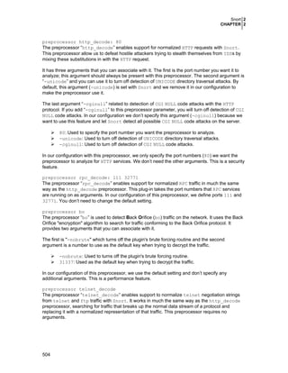 Snort 2
CHAPTER 2
504
preprocessor http_decode: 80
The preprocessor “http_decode” enables support for normalized HTTP requests with Snort.
This preprocessor allow us to defeat hostile attackers trying to stealth themselves from IDSs by
mixing these substitutions in with the HTTP request.
It has three arguments that you can associate with it. The first is the port number you want it to
analyze; this argument should always be present with this preprocessor. The second argument is
“-unicode” and you can use it to turn off detection of UNICODE directory traversal attacks. By
default, this argument (-unicode) is set with Snort and we remove it in our configuration to
make the preprocessor use it.
The last argument “-cginull” related to detection of CGI NULL code attacks with the HTTP
protocol. If you add “-cginull” to this preprocessor parameter, you will turn off detection of CGI
NULL code attacks. In our configuration we don’t specify this argument (-cginull) because we
want to use this feature and let Snort detect all possible CGI NULL code attacks on the server.
80: Used to specify the port number you want the preprocessor to analyze.
-unicode: Used to turn off detection of UNICODE directory traversal attacks.
-cginull: Used to turn off detection of CGI NULL code attacks.
In our configuration with this preprocessor, we only specify the port numbers (80) we want the
preprocessor to analyze for HTTP services. We don’t need the other arguments. This is a security
feature.
preprocessor rpc_decode: 111 32771
The preprocessor “rpc_decode” enables support for normalized RPC traffic in much the same
way as the http_decode preprocessor. This plug-in takes the port numbers that RPC services
are running on as arguments. In our configuration of this preprocessor, we define ports 111 and
32771. You don’t need to change the default setting.
preprocessor bo
The preprocessor “bo” is used to detect Back Orifice (bo) traffic on the network. It uses the Back
Orifice "encryption" algorithm to search for traffic conforming to the Back Orifice protocol. It
provides two arguments that you can associate with it.
The first is "-nobrute" which turns off the plugin's brute forcing routine and the second
argument is a number to use as the default key when trying to decrypt the traffic.
-nobrute: Used to turns off the plugin's brute forcing routine.
31337: Used as the default key when trying to decrypt the traffic.
In our configuration of this preprocessor, we use the default setting and don’t specify any
additional arguments. This is a performance feature.
preprocessor telnet_decode
The preprocessor “telnet_decode” enables support to normalize telnet negotiation strings
from telnet and ftp traffic with Snort. It works in much the same way as the http_decode
preprocessor, searching for traffic that breaks up the normal data stream of a protocol and
replacing it with a normalized representation of that traffic. This preprocessor requires no
arguments.
 