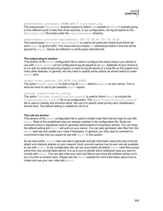 Snort 2
CHAPTER 2
505
preprocessor portscan: $HOME_NET 4 3 portscan.log
The preprocessor “portscan” enables support to detect UDP packets or TCP SYN packets going
to four different ports in less than three seconds. In our configuration, we log all reports to the
“portscan.log” file locate under the /var/log/snort directory.
preprocessor portscan-ignorehosts: 207.35.78.40 207.35.78.41
The preprocessor “portscan-ignorehosts” is used to list particular host(s) from which we
want Snort to ignore traffic. This mean that any host(s) IP address(es) listed in this line will be
ignored by Snort. Values are defined in a white space delimited list.
The output plug-in section
This section of the Snort configuration file is used to configure the output plug-in you decide to
use with Snort. Snort can be configured to log all reports to an SQL database of your choice or
to run with an external security program or even to log all reports to a local file on the system and
many other features. In general, we only need to specify some options as shown below to make
Snort work.
output alert_syslog: LOG_AUTH LOG_ALERT
The option “alert_syslog” is used to log all Snort alerts to syslog on your server. This is
what we have to use to get readable Snort reports.
include classification.config
The option “include classification.config” is used to inform Snort to include the
“classification.config” file to its configuration. The Snort “classification.config”
file is used to classify and prioritize alerts. We use it to specify what priority each classification
should have. The default setting is suitable for all of us.
The rule set section
This section of the Snort configuration file is used to enable rules files that we hope to use with
Snort. Most of the predefined rules are already enabled in the configuration file. Rules are
command lines or signatures used to generate alerts based on suspicious activity. You can keep
the default setting and Snort will work on your server. You can also get latest rules files from the
Snort web site and update your rules if necessary. In general, you only need to comment or
uncomment rules that you expect to use with Snort in this section.
As we said earlier, Snort uses rule sets to generate and get information about the way it should
detect and interpret attacks on your network. Each common service has its own rule set available
to use with Snort. In the configuration file, we use and enable all default Snort rules files except
some that may provide false alarms. It is up to you to decide which additional rules you want to
include with Snort. You can also write your own rule files to use since the software allows us to
do it, but this is another story. Please see the Snort website for more information about how to
create and use your own rules with Snort.
 