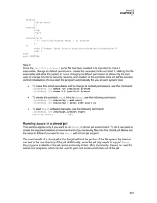 Snort 2
CHAPTER 2
507
status)
status snort
;;
restart)
stop
start
;;
condrestart)
[ -f /var/lock/subsys/snort ] && restart
;;
*)
echo $"Usage: $prog {start|stop|status|restart|condrestart}"
exit 1
esac
exit $RETVAL
Step 2
Once the /etc/init.d/snort script file has been created, it is important to make it
executable, change its default permissions, create the necessary links and start it. Making this file
executable will allow the system to run it, changing its default permission to allow only the root
user to change this file for security reasons, and creation of the symbolic links will let the process
control initialization of Linux start the program automatically for you at each system boot.
• To make this script executable and to change its default permissions, use the command:
[root@deep /]# chmod 700 /etc/init.d/snort
[root@deep /]# chown 0.0 /etc/init.d/snort
• To create the symbolic rc.d links for Snort, use the following command:
[root@deep /]# chkconfig --add snort
[root@deep /]# chkconfig --level 2345 snort on
• To start Snort software manually, use the following command:
[root@deep /]# /etc/init.d/snort start
Starting Snort: [OK]
Running Snort in a chroot jail
This section applies only if you want to run Snort in chroot jail environment. To do it, we need to
create the required skeleton environment and copy necessary files into this chroot jail. Below are
the steps to follow if you want to run Snort with chroot jail support.
The main benefit of a chroot jail is that the jail will limit the portion of the file system the daemon
can see to the root directory of the jail. Additionally, since the jail only needs to support Snort,
the programs available in the jail can be extremely limited. Most importantly, there is no need for
setuid-root programs, which can be used to gain root access and break out of the jail.
 