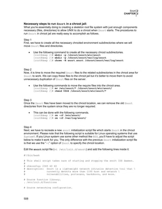 Snort 2
CHAPTER 2
508
Necessary steps to run Snort in a chroot jail:
What you're essentially doing is creating a skeleton root file system with just enough components
necessary (files, directories) to allow UNIX to do a chroot when Snort starts. The procedures to
run Snort in chroot jail are really easy to accomplish as follows.
Step 1
First, we have to create all the necessary chrooted environment subdirectories where we will
move Snort files and directories.
• Use the following command to create all the necessary chroot subdirectories.
[root@deep /]# mkdir -p /chroot/snort/etc/snort
[root@deep /]# mkdir -p /chroot/snort/var/log/snort
[root@deep /]# chown -R snort.snort /chroot/snort/var/log/snort
Step 2
Now, it is time to move the required Snort files to the related subdirectories in the chroot area for
Snort to work. We can copy these files to the chroot jail but it’s better to move them to avoid
unnecessary duplication of Snort files on the server.
• Use the following commands to move the require files into the chroot area.
[root@deep /]# mv /etc/snort/* /chroot/snort/etc/snort/
[root@deep /]# chmod 0644 /chroot/snort/etc/snort/*
Step 3
Once the Snort files have been moved to the chroot location, we can remove the old Snort
directories from the system since they are no longer required.
• This can be done with the following commands.
[root@deep /]# rm -rf /etc/snort/
[root@deep /]# rm -rf /var/log/snort/
Step 4
Next, we have to recreate a new snort initialization script file which starts Snort in the chroot
environment. Please note that the following script is suitable for Linux operating systems that use
SystemV. If you Linux system use some other method like BSD, you’ll have to adjust the script
below to make it work for you. The only difference with the previous Snort initialization script file
is that we use the “-t” option of Snort to specify the chroot location.
Edit the snort script file (vi /etc/init.d/snort) and add the following lines inside it:
#!/bin/bash
# This shell script takes care of starting and stopping the snort IDS daemon.
#
# chkconfig: 2345 40 60
# description: Snort is a lightweight network intrusion detection tool that 
# currently detects more than 1100 host and network 
# vulnerabilities, portscans, backdoors, and more.
# Source function library.
. /etc/init.d/functions
# Source networking configuration.
 