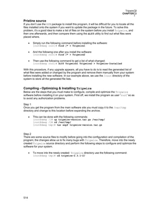 Tripwire 2
CHAPTER 3
514
Pristine source
If you don’t use the RPM package to install this program, it will be difficult for you to locate all the
files installed onto the system if you want to update the package in the future. To solve this
problem, it’s a good idea to make a list of files on the system before you install Tripwire, and
then one afterwards, and then compare them using the diff utility to find out what files were
placed where.
• Simply run the following command before installing the software:
[root@deep root]# find /* > Tripwire1
• And the following one after you install the software:
[root@deep root]# find /* > Tripwire2
• Then use the following command to get a list of what changed:
[root@deep root]# diff Tripwire1 Tripwire2 > Tripwire-Installed
With this procedure, if any upgrade appears, all you have to do is to read the generated list of
what files were added or changed by the program and remove them manually from your system
before installing the new software. In our example above, we use the /root directory of the
system to store all the generated file lists.
Compiling - Optimizing & Installing Tripwire
Below are the steps that you must make to configure, compile and optimize the Tripwire
software before installing it on your system. First off, we install the program as user 'root' so as
to avoid any authorization problems.
Step 1
Once you get the program from the main software site you must copy it to the /var/tmp
directory and change to this location before expanding the archive.
• This can be done with the following commands:
[root@deep /]# cp tripwire-version.tar.gz /var/tmp/
[root@deep /]# cd /var/tmp/
[root@deep tmp]# tar xzpf tripwire-version.tar.gz
Step 2
There are some source files to modify before going into the configuration and compilation of the
program; the changes allow us to fix many bugs with Tripwire. Therefore, move into the newly
created Tripwire source directory and perform the following steps to configure and optimize the
software for your system.
• To move into the newly created Tripwire directory use the following command:
[root@deep tmp]# cd tripwire-2.3.1-2/
 