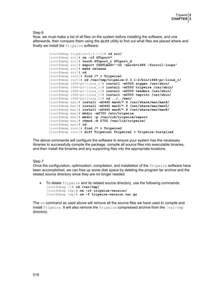Tripwire 2
CHAPTER 3
516
Step 6
Now, we must make a list of all files on the system before installing the software, and one
afterwards, then compare them using the diff utility to find out what files are placed where and
finally we install the Tripwire software:
[root@deep tripwire-2.3.1-2]# cd src/
[root@deep src]# rm -rf STLport*
[root@deep src]# touch STLport_r STLport_d
[root@deep src]# export CXXFLAGS="-O2 -march=i686 -funroll-loops"
[root@deep src]# make release
[root@deep src]# cd
[root@deep root]# find /* > Tripwire1
[root@deep root]# cd /var/tmp/tripwire-2.3.1-2/bin/i686-pc-linux_r/
[root@deep i686-pc-linux_r]# install -m0500 siggen /usr/sbin/
[root@deep i686-pc-linux_r]# install -m0500 tripwire /usr/sbin/
[root@deep i686-pc-linux_r]# install -m0500 twadmin /usr/sbin/
[root@deep i686-pc-linux_r]# install -m0500 twprint /usr/sbin/
[root@deep i686-pc-linux_r]# cd ../../man/
[root@deep man]# install -m0440 man4/*.4 /usr/share/man/man4/
[root@deep man]# install -m0440 man5/*.5 /usr/share/man/man5/
[root@deep man]# install -m0440 man8/*.8 /usr/share/man/man8/
[root@deep man]# mkdir -m0700 /etc/tripwire
[root@deep man]# mkdir -p /var/lib/tripwire/report
[root@deep man]# chmod -R 0700 /var/lib/tripwire/
[root@deep man]# cd
[root@deep root]# find /* > Tripwire2
[root@deep root]# diff Tripwire1 Tripwire2 > Tripwire-Installed
The above commands will configure the software to ensure your system has the necessary
libraries to successfully compile the package, compile all source files into executable binaries,
and then install the binaries and any supporting files into the appropriate locations.
Step 7
Once the configuration, optimization, compilation, and installation of the Tripwire software have
been accomplished, we can free up some disk space by deleting the program tar archive and the
related source directory since they are no longer needed.
• To delete Tripwire and its related source directory, use the following commands:
[root@deep /]# cd /var/tmp/
[root@deep tmp]# rm -rf tripwire-version/
[root@deep tmp]# rm -f tripwire-version.tar.gz
The rm command as used above will remove all the source files we have used to compile and
install Tripwire. It will also remove the Tripwire compressed archive from the /var/tmp
directory.
 
