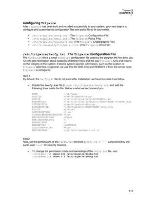 Tripwire 2
CHAPTER 3
517
Configuring Tripwire
After Tripwire has been built and installed successfully in your system, your next step is to
configure and customize its configuration files and policy file to fit your needs.
/etc/tripwire/twcfg.txt: (The Tripwire Configuration File)
/etc/tripwire/twpol.txt: (The Tripwire Policy File)
/etc/tripwire/twinstall.sh: (The Tripwire Cryptographic File)
/etc/cron.weekly/tripwire.cron: (The Tripwire Cron File)
/etc/tripwire/twcfg.txt: The Tripwire Configuration File
The twcfg.txt file is a small Tripwire configuration file used by the program the first time you
run it to get information about locations of different files and the way Tripwire runs and reports
on the integrity of the system. It stores system-specific information, such as the location of
Tripwire data files. In general, we use this file ONE time and REMOVE it from the server once
Tripwire is configured.
Step 1
By default, the twcfg.txt file do not exist after installation, we have to create it as follow.
• Create the twcfg.txt file (touch /etc/tripwire/twcfg.txt) and add the
following lines inside the file. Below is what we recommend you.
ROOT =/usr/sbin
POLFILE =/etc/tripwire/tw.pol
DBFILE =/var/lib/tripwire/$(HOSTNAME).twd
REPORTFILE =/var/lib/tripwire/report/$(HOSTNAME)-$(DATE).twr
SITEKEYFILE =/etc/tripwire/site.key
LOCALKEYFILE =/etc/tripwire/$(HOSTNAME)-local.key
EDITOR =/bin/vi
LATEPROMPTING =true
LOOSEDIRECTORYCHECKING =true
MAILNOVIOLATIONS =false
EMAILREPORTLEVEL =3
REPORTLEVEL =3
MAILMETHOD =SENDMAIL
SYSLOGREPORTING =true
MAILPROGRAM =/usr/sbin/sendmail -oi -t
Step2
Now, set the permissions of the twcfg.txt file to be (0640/-rw-r-----) and owned by the
super-user ‘root’ for security reasons.
• To change the permission mode and ownership of the twcfg.txt file, use:
[root@deep /]# chmod 640 /etc/tripwire/twcfg.txt
[root@deep /]# chown 0.0 /etc/tripwire/twcfg.txt
 