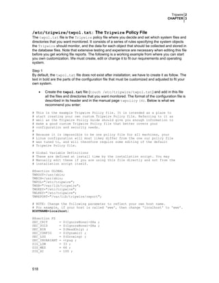 Tripwire 2
CHAPTER 3
518
/etc/tripwire/twpol.txt: The Tripwire Policy File
The twpol.txt file is the Tripwire policy file where you decide and set which system files and
directories that you want monitored. It consists of a series of rules specifying the system objects
the Tripwire should monitor, and the data for each object that should be collected and stored in
the database files. Note that extensive testing and experience are necessary when editing this file
before you get working file reports. The following is a working example from where you can start
you own customization. We must create, edit or change it to fit our requirements and operating
system.
Step 1
By default, the twpol.txt file does not exist after installation; we have to create it as follow. The
text in bold are the parts of the configuration file that must be customized and adjusted to fit your
own system.
• Create the twpol.txt file (touch /etc/tripwire/twpol.txt) and add in this file
all the files and directories that you want monitored. The format of the configuration file is
described in its header and in the manual page twpolicy (4). Below is what we
recommend you enter:
# This is the example Tripwire Policy file. It is intended as a place to
# start creating your own custom Tripwire Policy file. Referring to it as
# well as the Tripwire Policy Guide should give you enough information to
# make a good custom Tripwire Policy file that better covers your
# configuration and security needs.
#
# Because it is impossible to be one policy file for all machines, your
# Linux configuration will most likey differ from the one our policy file
# was tuned to, and will therefore require some editing of the default
# Tripwire Policy file.
# Global Variable Definitions
# These are defined at install time by the installation script. You may
# Manually edit these if you are using this file directly and not from the
# installation script itself.
@@section GLOBAL
TWROOT=/usr/sbin;
TWBIN=/usr/sbin;
TWPOL="/etc/tripwire";
TWDB="/var/lib/tripwire";
TWSKEY="/etc/tripwire";
TWLKEY="/etc/tripwire";
TWREPORT="/var/lib/tripwire/report";
# NOTE: Change the following parameter to reflect your own host name.
# For example, if your host is called 'www', then change 'localhost' to 'www'.
HOSTNAME=localhost;
@@section FS
SEC_CRIT = $(IgnoreNone)-SHa ;
SEC_SUID = $(IgnoreNone)-SHa ;
SEC_BIN = $(ReadOnly) ;
SEC_CONFIG = $(Dynamic) ;
SEC_LOG = $(Growing) ;
SEC_INVARIANT = +tpug ;
SIG_LOW = 33 ;
SIG_MED = 66 ;
SIG_HI = 100 ;
 