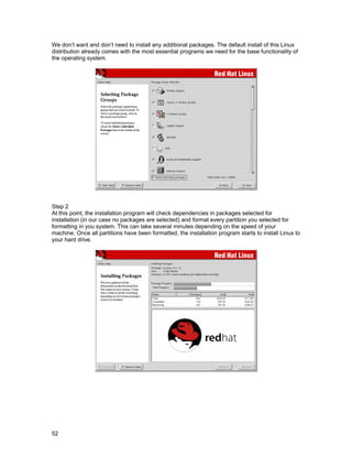 52
We don’t want and don’t need to install any additional packages. The default install of this Linux
distribution already comes with the most essential programs we need for the base functionality of
the operating system.
Step 2
At this point, the installation program will check dependencies in packages selected for
installation (in our case no packages are selected) and format every partition you selected for
formatting in you system. This can take several minutes depending on the speed of your
machine. Once all partitions have been formatted, the installation program starts to install Linux to
your hard drive.
 