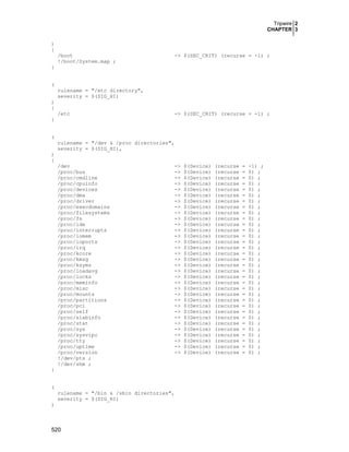 Tripwire 2
CHAPTER 3
520
)
{
/boot -> $(SEC_CRIT) (recurse = -1) ;
!/boot/System.map ;
}
(
rulename = "/etc directory",
severity = $(SIG_HI)
)
{
/etc -> $(SEC_CRIT) (recurse = -1) ;
}
(
rulename = "/dev & /proc directories",
severity = $(SIG_HI),
)
{
/dev -> $(Device) (recurse = -1) ;
/proc/bus -> $(Device) (recurse = 0) ;
/proc/cmdline -> $(Device) (recurse = 0) ;
/proc/cpuinfo -> $(Device) (recurse = 0) ;
/proc/devices -> $(Device) (recurse = 0) ;
/proc/dma -> $(Device) (recurse = 0) ;
/proc/driver -> $(Device) (recurse = 0) ;
/proc/execdomains -> $(Device) (recurse = 0) ;
/proc/filesystems -> $(Device) (recurse = 0) ;
/proc/fs -> $(Device) (recurse = 0) ;
/proc/ide -> $(Device) (recurse = 0) ;
/proc/interrupts -> $(Device) (recurse = 0) ;
/proc/iomem -> $(Device) (recurse = 0) ;
/proc/ioports -> $(Device) (recurse = 0) ;
/proc/irq -> $(Device) (recurse = 0) ;
/proc/kcore -> $(Device) (recurse = 0) ;
/proc/kmsg -> $(Device) (recurse = 0) ;
/proc/ksyms -> $(Device) (recurse = 0) ;
/proc/loadavg -> $(Device) (recurse = 0) ;
/proc/locks -> $(Device) (recurse = 0) ;
/proc/meminfo -> $(Device) (recurse = 0) ;
/proc/misc -> $(Device) (recurse = 0) ;
/proc/mounts -> $(Device) (recurse = 0) ;
/proc/partitions -> $(Device) (recurse = 0) ;
/proc/pci -> $(Device) (recurse = 0) ;
/proc/self -> $(Device) (recurse = 0) ;
/proc/slabinfo -> $(Device) (recurse = 0) ;
/proc/stat -> $(Device) (recurse = 0) ;
/proc/sys -> $(Device) (recurse = 0) ;
/proc/sysvipc -> $(Device) (recurse = 0) ;
/proc/tty -> $(Device) (recurse = 0) ;
/proc/uptime -> $(Device) (recurse = 0) ;
/proc/version -> $(Device) (recurse = 0) ;
!/dev/pts ;
!/dev/shm ;
}
(
rulename = "/bin & /sbin directories",
severity = $(SIG_HI)
)
 