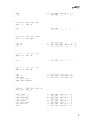 Tripwire 2
CHAPTER 3
521
{
/bin -> $(SEC_CRIT) (recurse = -1) ;
/sbin -> $(SEC_CRIT) (recurse = -1) ;
}
(
rulename = "/lib directory",
severity = $(SIG_HI)
)
{
/lib -> $(SEC_CRIT) (recurse = -1) ;
}
(
rulename = "/tmp directories",
severity = $(SIG_LOW)
)
{
/usr/tmp -> $(SEC_INVARIANT) (recurse = 0) ;
/var/tmp -> $(SEC_INVARIANT) (recurse = 0) ;
/tmp -> $(SEC_INVARIANT) (recurse = 0) ;
}
(
rulename = "/urs directories",
severity = $(SIG_HI)
)
{
/usr -> $(SEC_CRIT) (recurse = -1) ;
}
(
rulename = "/var directories",
severity = $(SIG_HI)
)
{
/var -> $(SEC_CONFIG) (recurse = -1) ;
/var/lib -> $(SEC_CONFIG) (recurse = -1) ;
/var/spool -> $(SEC_CONFIG) (recurse = -1) ;
!/var/spool/mail ;
!/var/spool/mqueue ;
}
(
rulename = "SUID SGID binaries",
severity = $(SIG_HI)
)
{
/usr/bin/man -> $(SEC_SUID) (recurse = 0) ;
/usr/bin/slocate -> $(SEC_SUID) (recurse = 0) ;
/usr/bin/passwd -> $(SEC_SUID) (recurse = 0) ;
/usr/bin/crontab -> $(SEC_SUID) (recurse = 0) ;
/usr/bin/sudo -> $(SEC_SUID) (recurse = 0) ;
/usr/sbin/utempter -> $(SEC_SUID) (recurse = 0) ;
/usr/sbin/exim -> $(SEC_SUID) (recurse = 0) ;
/bin/su -> $(SEC_SUID) (recurse = 0) ;
}
 