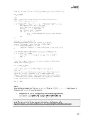 Tripwire 2
CHAPTER 3
525
that you delete this file manually after you have examined it.
END_OF_TEXT
echo
echo "----------------------------------------------"
echo "Signing policy file..."
if [ "$CLOBBER" = "false" ] && [ -s "$POLICY_FILE" ] ; then
backup="${POLICY_FILE}.$$.bak"
echo "Backing up $POLICY_FILE"
echo " to $backup"
mv "$POLICY_FILE" "$backup"
if [ $? -ne 0 ] ; then
echo "Error: backup of policy file failed."
exit 1
fi
fi
cmdargs="--create-polfile"
cmdargs="$cmdargs --cfgfile "$CONFIG_FILE""
cmdargs="$cmdargs --site-keyfile "$SITE_KEY""
if [ -n "$TW_SITE_PASS" ] ; then
cmdargs="$cmdargs --site-passphrase "$TW_SITE_PASS""
fi
eval ""$TWADMPATH/$TWADMIN" $cmdargs "$TXT_POL""
if [ $? -ne 0 ] ; then
echo "Error: signing of policy file failed."
exit 1
fi
# Set the proper rights on the newly signed policy file.
chmod 0640 "$SIGNED_POL"
cat << END_OF_TEXT
A clear-text version of the Tripwire policy file
$TXT_POL
has been preserved for your inspection. This implements
a minimal policy, intended only to test essential
Tripwire functionality. You should edit the policy file
to describe your system, and then use twadmin to generate
a new signed copy of the Tripwire policy.
END_OF_TEXT
Step 2
Now, set the permissions of the twinstall.sh file to be (0500/---x------) and owned by
the super-user ‘root’ for security reasons.
• This procedure can be accomplished with the following command:
[root@deep /]# chmod 500 /etc/tripwire/twinstall.sh
[root@deep /]# chown 0.0 /etc/tripwire/twinstall.sh
NOTE: The above script file can also be retrieved from the following URL:
http://www.openna.com/products/books/securing-optimizing-linux/3rdedition/index.htm
 