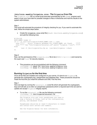 Tripwire 2
CHAPTER 3
526
/etc/cron.weekly/tripwire.cron: The Tripwire Cron File
The tripwire.cron file is a small script executed automatically by the crond program each
week to scan your hard disk for possible changes to files or directories and mail the results to the
system administrator.
Step 1
This script will automate the procedure of integrity checking for you. If you want to automate this
task, follow the simple steps below.
• Create the tripwire.cron script file (touch /etc/cron.weekly/tripwire.cron)
and add the following lines:
#!/bin/sh
HOST_NAME=`uname -n`
if [ ! -e /var/lib/tripwire/${HOST_NAME}.twd ] ; then
echo "**** Error: Tripwire database for ${HOST_NAME} not found. ****"
echo "**** Run "/etc/tripwire/twinstall.sh" and/or "tripwire --init". ****"
else
test -f /etc/tripwire/tw.cfg && /usr/sbin/tripwire --check
fi
Step 2
Now, set the permissions of the tripwire.cron file to be (0500/---x------) and owned by
the super-user ‘root’ for security reasons.
• This procedure can be accomplished with the following command:
[root@deep /]# chmod 500 /etc/cron.weekly/tripwire.cron
[root@deep /]# chown 0.0 /etc/cron.weekly/tripwire.cron
Running Tripwire for the first time
Once all the files are installed and configured on your server, it’s time to run Tripwire to
generate the cryptography key, passphrases and database files. These procedures should be
made the first time you install the software and ONLY the first time.
Step 1
Here we begin by running the twinstall.sh script file which will generate the cryptography
keys and will ask us to enter our passphrase (password) which is required each time we want to
update and accept Tripwire integrity reports.
• To run the twinstall.sh file use the following command:
[root@deep /]# /etc/tripwire/twinstall.sh
----------------------------------------------
The Tripwire site and local passphrases are used to
sign a variety of files, such as the configuration,
policy, and database files.
Passphrases should be at least 8 characters in length
and contain both letters and numbers.
See the Tripwire manual for more information.
----------------------------------------------
 