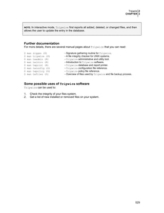 Tripwire 2
CHAPTER 3
529
NOTE: In interactive mode, Tripwire first reports all added, deleted, or changed files, and then
allows the user to update the entry in the database.
Further documentation
For more details, there are several manual pages about Tripwire that you can read:
$ man siggen (8) - Signature gathering routine for Tripwire.
$ man tripwire (8) - A file integrity checker for UNIX systems.
$ man twadmin (8) - Tripwire administrative and utility tool.
$ man twintro (8) - Introduction to Tripwire software.
$ man twprint (8) - Tripwire database and report printer.
$ man twconfig (4) - Tripwire configuration file reference.
$ man twpolicy (4) - Tripwire policy file reference.
$ man twfiles (5) - Overview of files used by Tripwire and file backup process.
Some possible uses of Tripwire software
Tripwire can be used to:
1. Check the integrity of your files system.
2. Get a list of new installed or removed files on your system.
 