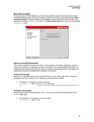 Installation Issues 0
CHAPTER 2
53
Boot Disk Creation
From this section of the installation, we have the possibility to create a boot disk for our newly
installed operating system. If you do not want to create a boot disk, you should check the “Skip
boot disk creation” checkbox before you click Next. Creating a boot disk must be made if you
decide to not install GRUB or LILO on the MBR (the Master Boot Record) or if you are not installing
GRUB or LILO at all.
How to use RPM Commands
This section contains an overview of using RPM for installing, uninstalling, upgrading, querying,
listing, and checking RPM packages on your Linux system. You must be familiar with these RPM
commands now because we’ll use them often in this book and especially later in this chapter for
software that must be uninstalled after installation of the server.
Install a RPM package:
Note that RPM packages have a file of names like foo-1.0-2.i386.rpm, which include the
package name (foo), version (1.0), release (2), and architecture (i386).
• To install a RPM package, use the command:
[root@deep /]# rpm -ivh foo-1.0-2.i386.rpm
foo ##################################################
Uninstall a RPM package:
Notice that we used the package name “foo”, not the name of the original package file “foo-
1.0-2.i386.rpm”.
• To uninstall a RPM package, use the command:
[root@deep /]# rpm -e foo
 