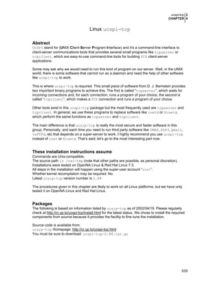 ucspi-tcp 2
CHAPTER 4
535
Linux ucspi-tcp
Abstract
UCSPI stand for (UNIX Client-Server Program Interface) and it's a command-line interface to
client-server communications tools that provides several small programs like tcpserver or
tcpclient, which are easy-to-use command-line tools for building TCP client-server
applications.
Some may ask why we would need to run this kind of program on our server. Well, in the UNIX
world, there is some software that cannot run as a daemon and need the help of other software
like ucspi-tcp to work.
This is where ucspi-tcp is required. This small piece of software from D. J. Bernstein provides
two important binary programs to achieve this. The first is called “tcpserver”, which waits for
incoming connections and, for each connection, runs a program of your choice, the second is
called “tcpclient”, which makes a TCP connection and runs a program of your choice.
Other tools exist in this ucspi-tcp package but the most frequently used are tcpserver and
tcpclient. In general, we use these programs to replace software like inetd or Xinetd,
which perform the same functions as tcpserver and tcpclient.
The main difference is that ucsip-tcp is really the most secure and faster software in this
group. Personally, and each time you need to run third party software like IMAP, POP3, Qmail,
vsFTPd, etc that depends on a super-server to work, I highly recommend you use ucspi-tcp
instead of inet or Xinetd. That’s said; let’s go to the most interesting part now.
These installation instructions assume
Commands are Unix-compatible.
The source path is /var/tmp (note that other paths are possible, as personal discretion).
Installations were tested on OpenNA Linux & Red Hat Linux 7.3.
All steps in the installation will happen using the super-user account “root”.
Whether kernel recompilation may be required: No
Latest ucsip-tcp version number is 0.88
The procedures given in this chapter are likely to work on all Linux platforms, but we have only
tested it on OpenNA Linux and Red Hat Linux.
Packages
The following is based on information listed by ucsip-tcp as of 2002/04/19. Please regularly
check at http://cr.yp.to/ucspi-tcp/install.html for the latest status. We chose to install the required
components from source because it provides the facility to fine tune the installation.
Source code is available from:
ucsip-tcp Homepage: http://cr.yp.to/ucspi-tcp.html
You must be sure to download: ucspi-tcp-0.88.tar.gz
 