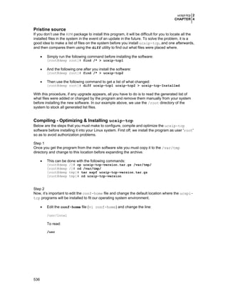 ucspi-tcp 2
CHAPTER 4
536
Pristine source
If you don’t use the RPM package to install this program, it will be difficult for you to locate all the
installed files in the system in the event of an update in the future. To solve the problem, it is a
good idea to make a list of files on the system before you install ucsip-tcp, and one afterwards,
and then compares them using the diff utility to find out what files were placed where.
• Simply run the following command before installing the software:
[root@deep root]# find /* > ucsip-tcp1
• And the following one after you install the software:
[root@deep root]# find /* > ucsip-tcp2
• Then use the following command to get a list of what changed:
[root@deep root]# diff ucsip-tcp1 ucsip-tcp2 > ucsip-tcp-Installed
With this procedure, if any upgrade appears, all you have to do is to read the generated list of
what files were