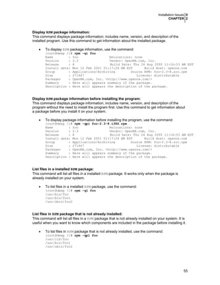 Installation Issues 0
CHAPTER 2
55
Display RPM package information:
This command displays package information; includes name, version, and description of the
installed program. Use this command to get information about the installed package.
• To display RPM package information, use the command:
[root@deep /]# rpm -qi foo
Name : foo Relocations: none
Version : 2.3 Vendor: OpenNA.com, Inc.
Release : 8 Build Date: Thu 24 Aug 2000 11:16:53 AM EDT
Install date: Mon 12 Feb 2001 01:17:24 AM EST Build Host: openna.com
Group : Applications/Archiving Source RPM: foo-2.3-8.src.rpm
Size : 271467 License: distributable
Packager : OpenNA.com, Inc. <http://www.openna.com/>
Summary : Here will appears summary of the package.
Description : Here will appears the description of the package.
Display RPM package information before installing the program:
This command displays package information; includes name, version, and description of the
program without the need to install the program first. Use this command to get information about
a package before you install it on your system.
• To display package information before installing the program, use the command:
[root@deep /]# rpm -qpi foo-2.3-8.i386.rpm
Name : foo Relocations: none
Version : 2.3 Vendor: OpenNA.com, Inc.
Release : 8 Build Date: Thu 24 Aug 2000 11:16:53 AM EDT
Install date: Mon 12 Feb 2001 01:17:24 AM EST Build Host: openna.com
Group : Applications/Archiving Source RPM: foo-2.3-8.src.rpm
Size : 271467 License: distributable
Packager : OpenNA.com, Inc. <http://www.openna.com/>
Summary : Here will appears summary of the package.
Description : Here will appears the description of the package.
List files in a installed RPM package:
This command will list all files in a installed RPM package. It works only when the package is
already installed on your system.
• To list files in a installed RPM package, use the command:
[root@deep /]# rpm -ql foo
/usr/bin/foo
/usr/bin/foo1
/usr/sbin/foo2
List files in RPM package that is not already installed:
This command will list all files in a RPM package that is not already installed on your system. It is
useful when you want to know which components are included in the package before installing it.
• To list files in RPM package that is not already installed, use the command:
[root@deep /]# rpm -qpl foo
/usr/lib/foo
/usr/bin/foo1
/usr/sbin/foo2
 