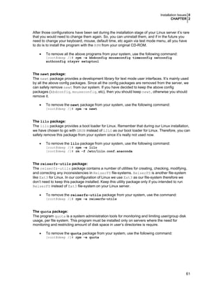 Installation Issues 0
CHAPTER 2
61
After those configurations have been set during the installation stage of your Linux server it’s rare
that you would need to change them again. So, you can uninstall them, and if in the future you
need to change your keyboard, mouse, default time, etc again via test mode menu, all you have
to do is to install the program with the RPM from your original CD-ROM.
• To remove all the above programs from your system, use the following command:
[root@deep /]# rpm -e kbdconfig mouseconfig timeconfig netconfig
authconfig ntsysv setuptool
The newt package:
The newt package provides a development library for text mode user interfaces. It’s mainly used
by all the above config packages. Since all the config packages are removed from the server, we
can safety remove newt from our system. If you have decided to keep the above config
packages (kbdconfig, mouseconfig, etc), then you should keep newt, otherwise you should
remove it.
• To remove the newt package from your system, use the following command:
[root@deep /]# rpm -e newt
The lilo package:
The lilo package provides a boot loader for Linux. Remember that during our Linux installation,
we have chosen to go with GRUB instead of LILO as our boot loader for Linux. Therefore, you can
safety remove this package from your system since it’s really not used now.
• To remove the lilo package from your system, use the following command:
[root@deep /]# rpm -e lilo
[root@deep /]# rm -f /etc/lilo.conf.anaconda
The reiserfs-utils package:
The reiserfs-utils package contains a number of utilities for creating, checking, modifying,
and correcting any inconsistencies in ReiserFS file-systems. ReiserFS is another file-system
like Ext3 for Linux. In our configuration of Linux we use Ext3 as our file-system therefore we
don’t need to keep this package installed. Keep this utility package only if you intended to run
ReiserFS instead of Ext3 file-system on your Linux server.
• To remove the reiserfs-utils package from your system, use the command:
[root@deep /]# rpm -e reiserfs-utils
The quota package:
The program quota is a system administration tools for monitoring and limiting user/group disk
usage, per file system. This program must be installed only on servers where the need for
monitoring and restricting amount of disk space in user’s directories is require.
• To remove the quota package from your system, use the following command:
[root@deep /]# rpm -e quota
 