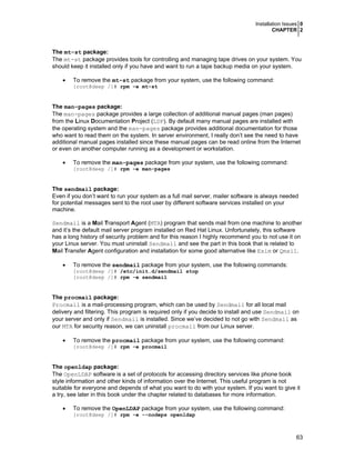 Installation Issues 0
CHAPTER 2
63
The mt-st package:
The mt-st package provides tools for controlling and managing tape drives on your system. You
should keep it installed only if you have and want to run a tape backup media on your system.
• To remove the mt-st package from your system, use the following command:
[root@deep /]# rpm -e mt-st
The man-pages package:
The man-pages package provides a large collection of additional manual pages (man pages)
from the Linux Documentation Project (LDP). By default many manual pages are installed with
the operating system and the man-pages package provides additional documentation for those
who want to read them on the system. In server environment, I really don’t see the need to have
additional manual pages installed since these manual pages can be read online from the Internet
or even on another computer running as a development or workstation.
• To remove the man-pages package from your system, use the following command:
[root@deep /]# rpm -e man-pages
The sendmail package:
Even if you don’t want to run your system as a full mail server, mailer software is always needed
for potential messages sent to the root user by different software services installed on your
machine.
Sendmail is a Mail Transport Agent (MTA) program that sends mail from one machine to another
and it’s the default mail server program installed on Red Hat Linux. Unfortunately, this software
has a long history of security problem and for this reason I highly recommend you to not use it on
your Linux server. You must uninstall Sendmail and see the part in this book that is related to
Mail Transfer Agent configuration and installation for some good alternative like Exim or Qmail.
• To remove the sendmail package from your system, use the following commands:
[root@deep /]# /etc/init.d/sendmail stop
[root@deep /]# rpm -e sendmail
The procmail package:
Procmail is a mail-processing program, which can be used by Sendmail for all local mail
delivery and filtering. This program is required only if you decide to install and use Sendmail on
your server and only if Sendmail is installed. Since we’ve decided to not go with Sendmail as
our MTA for security reason, we can uninstall procmail from our Linux server.
• To remove the procmail package from your system, use the following command:
[root@deep /]# rpm -e procmail
The openldap package:
The OpenLDAP software is a set of protocols for accessing directory services like phone book
style information and other kinds of information over the Internet. This useful program is not
suitable for everyone and depends of what you want to do with your system. If you want to give it
a try, see later in this book under the chapter related to databases for more information.
• To remove the OpenLDAP package from your system, use the following command:
[root@deep /]# rpm -e --nodeps openldap
 