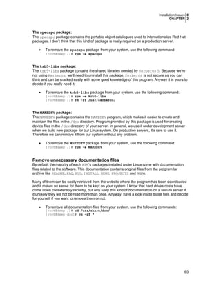 Installation Issues 0
CHAPTER 2
65
The specspo package:
The specspo package contains the portable object catalogues used to internationalize Red Hat
packages. I don’t think that this kind of package is really required on a production server.
• To remove the specspo package from your system, use the following command:
[root@deep /]# rpm -e specspo
The krb5-libs package:
The krb5-libs package contains the shared libraries needed by Kerberos 5. Because we’re
not using Kerberos, we’ll need to uninstall this package. Kerberos is not secure as you can
think and can be cracked easily with some good knowledge of this program. Anyway it is yours to
decide if you really need it.
• To remove the krb5-libs package from your system, use the following command:
[root@deep /]# rpm -e krb5-libs
[root@deep /]# rm -rf /usr/kerberos/
The MAKEDEV package:
The MAKEDEV package contains the MAKEDEV program, which makes it easier to create and
maintain the files in the /dev directory. Program provided by this package is used for creating
device files in the /dev directory of your server. In general, we use it under development server
when we build new package for our Linux system. On production servers, it’s rare to use it.
Therefore we can remove it from our system without any problem.
• To remove the MAKEDEV package from your system, use the following command:
[root@deep /]# rpm -e MAKEDEV
Remove unnecessary documentation files
By default the majority of each RPM’s packages installed under Linux come with documentation
files related to the software. This documentation contains original files from the program tar
archive like README, FAQ, BUG, INSTALL, NEWS, PROJECTS and more.
Many of them can be easily retrieved from the website where the program has been downloaded
and it makes no sense for them to be kept on your system. I know that hard drives costs have
come down considerably recently, but why keep this kind of documentation on a secure server if
it unlikely they will not be read more than once. Anyway, have a look inside those files and decide
for yourself if you want to remove them or not.
• To remove all documentation files from your system, use the following commands:
[root@deep /]# cd /usr/share/doc/
[root@deep doc]# rm -rf *
 
