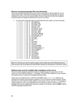 66
Remove unnecessary/empty files and directories
There are some files and directories we can remove manually from the file system of Linux to
make a clean install. These files and directories are not needed but still exist after our secure
installation of Linux and can be removed safely. Some are bugs from the Red Hat installation
script and others are created by default even if you don’t use them.
• To remove all unnecessary files and directories from your system, use the commands:
[root@deep /]# rm -f /etc/exports
[root@deep /]# rm -f /etc/printcap
[root@deep /]# rm -f /etc/ldap.conf
[root@deep /]# rm -f /etc/krb.conf
[root@deep /]# rm -f /etc/yp.conf
[root@deep /]# rm -f /etc/hosts.allow
[root@deep /]# rm -f /etc/hosts.deny
[root@deep /]# rm -f /etc/csh.login
[root@deep /]# rm -f /etc/csh.cshrc
[root@deep /]# rm -f /etc/fstab.REVOKE
[root@deep /]# rm -f /etc/pam_smb.conf
[root@deep /]# rm -rf /etc/xinetd.d/
[root@deep /]# rm -rf /etc/opt/
[root@deep /]# rm -rf /etc/X11/
[root@deep /]# rm -rf opt/
[root@deep /]# rm -rf /var/opt/
[root@deep /]# rm -rf /var/nis/
[root@deep /]# rm -rf /var/yp/
[root@deep /]# rm -rf /var/lib/games/
[root@deep /]# rm -rf /var/spool/lpd/
[root@deep /]# rm -rf /usr/lib/python1.5/
[root@deep /]# rm -rf /usr/lib/games/
[root@deep /]# rm -rf /usr/X11R6/
[root@deep /]# rm -rf /usr/etc/
[root@deep /]# rm -rf /usr/games/
[root@deep /]# rm -rf /usr/local/
[root@deep /]# rm -rf /usr/dict/
[root@deep /]# rm -f /usr/bin/X11
[root@deep /]# rm -f /usr/lib/X11
NOTE: If in the future you want to install a program which needs some of the files/directories we
have removed, then the program will automatically recreate the missing files or directories. Good!
Software that must be installed after installation of the server
There are certain programs required to be able to compile programs on your server, for this
reason you must install the following RPM packages. This part of the installation is very important
and requires that you install all the packages described below.
These are on your Red Hat Part 1 and Part 2 CD-ROMs under RedHat/RPMS directory and
represent the necessary base software needed by Linux to compile and install programs. Please
note that if you don’t want to compile software in your server or if you only use RPM’s packages to
update programs or if you use a dedicated server to develop, compile or create your own RPM’s
packages which will be installed later along your network on the servers, then you DON’T need to
install the packages described here.
 