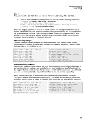Installation Issues 0
CHAPTER 2
67
Step 1
First, we mount the CD-ROM drive and move to the RPMS subdirectory of the CD-ROM.
• To mount the CD-ROM drive and move to RPM directory, use the following commands:
[root@deep /]# mount /dev/cdrom /mnt/cdrom/
had: ATAPI 32X CD-ROM drive, 128kB Cache
mount: block device dev/cdrom is write-protected, mounting read-only
[root@deep /]# cd /mnt/cdrom/RedHat/RPMS/
These are the packages that we need to be able to compile and install programs on the Linux
system. Remember, this is the minimum number of packages that permits you to compile most of
the tarballs available for Linux. Other compiler packages exist on the Linux CD-ROM, so verify
with the README file that came with the tarballs program you want to install if you receive error
messages during compilation of the specific software.
The compiler packages:
Compiler packages contain programs and languages used to build software on the system.
Remember to uninstall the entire following compiler packages after successful installation of all
software required on your Linux server.
binutils-2.11.93.0.2-11.i386.rpm
bison-1.35-1.i386.rpm
byacc-1.9-19.i386.rpm
cdecl-2.5-22.i386.rpm
cpp-2.96-110.i386.rpm
cproto-4.6-9.i386.rpm
ctags-5.2.2-2.i386.rpm
dev86-0.15.5-1.i386.rpm
flex-2.5.4a-23.i386.rpm
gcc-2.96-110.i386.rpm
gcc-c++-2.96-110.i386.rpm
glibc-kernheaders-2.4-7.14.i386.rpm
m4-1.4.1-7.i386.rpm
make-3.79.1-8.i386.rpm
patch-2.5.4-12.i386.rpm
perl-5.6.1-34.99.6.i386.rpm
The development packages:
Development packages contain header and other files required during compilation of software. In
general, development packages are needed when we want to add some specific functionality to
the program that we want to compile. For example if I want to add PAM support to IMAP, I’ll need
pam-devel, which contains the required header files for IMAP to compile successfully.
As for compiler packages, all development packages must be uninstalled after successful
compilation of all the software that you need on your Linux server. Remember to uninstall them
since they are not needed for proper functionality of the server, but just to compile the programs.
aspell-devel-0.33.7.1-9.i386.rpm
db3-devel-3.3.11-6.i386.rpm
freetype-devel-2.0.9-2.i386.rpm
gdbm-devel-1.8.0-14.i386.rpm
gd-devel-1.8.4-4.i386.rpm
glibc-devel-2.2.5-34.i386.rpm
libjpeg-devel-6b-19.i386.rpm
libpng-devel-1.0.12-2.i386.rpm
libstdc++-devel-2.96-110.i386.rpm
ncurses-devel-5.2-26.i386.rpm
pam-devel-0.75-32.i386.rpm
pspell-devel-0.12.2-8.i386.rpm
zlib-devel-1.1.3-25.7.i386.rpm
 