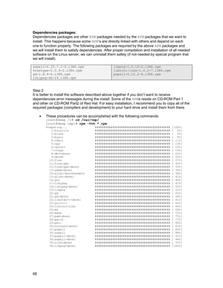 68
Dependencies packages:
Dependencies packages are other RPM packages needed by the RPM packages that we want to
install. This happens because some RPM’s are directly linked with others and depend on each
one to function properly. The following packages are required by the above RPM packages and
we will install them to satisfy dependencies. After proper compilation and installation of all needed
software on the Linux server, we can uninstall them safety (if not needed by special program that
we will install).
aspell-0.33.7.1-9.i386.rpm
freetype-2.0.9-2.i386.rpm
gd-1.8.4-4.i386.rpm
libjpeg-6b-19.i386.rpm
libpng-1.0.12-2.i386.rpm
libtool-libs-1.4.2-7.i386.rpm
pspell-0.12.2-8.i386.rpm
Step 2
It is better to install the software described above together if you don’t want to receive
dependencies error messages during the install. Some of the RPMs reside on CD-ROM Part 1
and other on CD-ROM Part2 of Red Hat. For easy installation, I recommend you to copy all of the
required packages (compilers and development) to your hard drive and install them from there.
• These procedures can be accomplished with the following commands:
[root@deep /]# cd /var/tmp/
[root@deep tmp]# rpm -Uvh *.rpm
Preparing... ########################################### [100%]
1:binutils ########################################### [ 2%]
2:bison ########################################### [ 5%]
3:byacc ########################################### [ 8%]
4:cdecl ########################################### [ 11%]
5:cpp ########################################### [ 13%]
6:cproto ########################################### [ 16%]
7:ctags ########################################### [ 19%]
8:db3-devel ########################################### [ 22%]
9:dev86 ########################################### [ 25%]
10:flex ########################################### [ 27%]
11:freetype ########################################### [ 30%]
12:freetype-devel ########################################### [ 33%]
13:gdbm-devel ########################################### [ 36%]
14:glibc-kernheaders ########################################### [ 38%]
15:glibc-devel ########################################### [ 41%]
16:gcc ########################################### [ 44%]
17:libjpeg ########################################### [ 47%]
18:libjpeg-devel ########################################### [ 50%]
19:libpng ########################################### [ 52%]
20:gd ########################################### [ 55%]
21:gd-devel ########################################### [ 58%]
22:libstdc++-devel ########################################### [ 61%]
23:gcc-c++ ########################################### [ 63%]
24:libtool-libs ########################################### [ 66%]
25:m4 ########################################### [ 69%]
26:make ########################################### [ 72%]
27:pam-devel ########################################### [ 75%]
28:patch ########################################### [ 77%]
29:perl ########################################### [ 80%]
30:ncurses-devel ########################################### [ 83%]
31:pspell ########################################### [ 86%]
32:aspell ########################################### [ 88%]
33:pspell-devel ########################################### [ 91%]
34:aspell-devel ########################################### [ 94%]
35:zlib-devel ########################################### [ 97%]
36:libpng-devel ########################################### [100%]
 