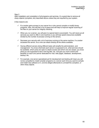 Installation Issues 0
CHAPTER 2
69
Step 3
After installation and compilation of all programs and services, it’s a good idea to remove all
sharp objects (compilers, etc) described above unless they are required by your system.
A few reasons are:
If a cracker gains access to your server he or she cannot compile or modify binary
programs. Also, this will free a lot of space and will help to improve regular scanning of
the files on your server for integrity checking.
When you run a server, you will give it a special task to accomplish. You will never put all
services you want to offer in one machine or you will lose speed (resources available
divided by the number of process running on the server).
Decrease your security with a lot of services running on the same machine, if a cracker
accesses this server, he or she can attack directly all the others available.
Having different servers doing different tasks will simplify the administration, and
management. You know what task each server is supposed to do, what services should
be available, which ports are open to clients access and which one are closed, you know
what you are supposed to see in the log files, etc, and give you more control and
flexibility on each one (server dedicated for mail, web pages, database, development,
backup, etc.
For example, one server specialized just for development and testing will mean you will
not be compelled to install compiler programs on a server each time you want to compile
and install new software on it, and be obliged afterwards to uninstall the compilers, or
other sharp objects.
 
