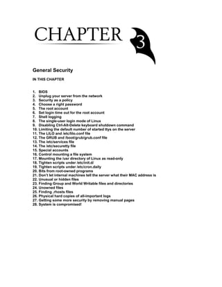 General Security
IN THIS CHAPTER
1. BIOS
2. Unplug your server from the network
3. Security as a policy
4. Choose a right password
5. The root account
6. Set login time out for the root account
7. Shell logging
8. The single-user login mode of Linux
9. Disabling Ctrl-Alt-Delete keyboard shutdown command
10. Limiting the default number of started ttys on the server
11. The LILO and /etc/lilo.conf file
12. The GRUB and /boot/grub/grub.conf file
13. The /etc/services file
14. The /etc/securetty file
15. Special accounts
16. Control mounting a file system
17. Mounting the /usr directory of Linux as read-only
18. Tighten scripts under /etc/init.d/
19. Tighten scripts under /etc/cron.daily
20. Bits from root-owned programs
21. Don’t let internal machines tell the server what their MAC address is
22. Unusual or hidden files
23. Finding Group and World Writable files and directories
24. Unowned files
25. Finding .rhosts files
26. Physical hard copies of all-important logs
27. Getting some more security by removing manual pages
28. System is compromised!
 