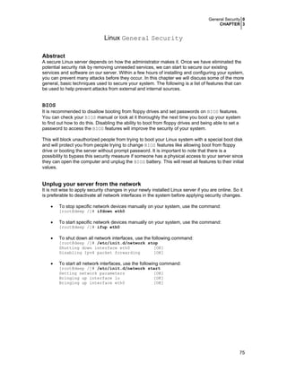 General Security 0
CHAPTER 3
75
Linux General Security
Abstract
A secure Linux server depends on how the administrator makes it. Once we have eliminated the
potential security risk by removing unneeded services, we can start to secure our existing
services and software on our server. Within a few hours of installing and configuring your system,
you can prevent many attacks before they occur. In this chapter we will discuss some of the more
general, basic techniques used to secure your system. The following is a list of features that can
be used to help prevent attacks from external and internal sources.
BIOS
It is recommended to disallow booting from floppy drives and set passwords on BIOS features.
You can check your BIOS manual or look at it thoroughly the next time you boot up your system
to find out how to do this. Disabling the ability to boot from floppy drives and being able to set a
password to access the BIOS features will improve the security of your system.
This will block unauthorized people from trying to boot your Linux system with a special boot disk
and will protect you from people trying to change BIOS features like allowing boot from floppy
drive or booting the server without prompt password. It is important to note that there is a
possibility to bypass this security measure if someone has a physical access to your server since
they can open the computer and unplug the BIOS battery. This will reset all features to their initial
values.
Unplug your server from the network
It is not wise to apply security changes in your newly installed Linux server if you are online. So it
is preferable to deactivate all network interfaces in the system before applying security changes.
• To stop specific network devices manually on your system, use the command:
[root@deep /]# ifdown eth0
• To start specific network devices manually on your system, use the command:
[root@deep /]# ifup eth0
• To shut down all network interfaces, use the following command:
[root@deep /]# /etc/init.d/network stop
Shutting down interface eth0 [OK]
Disabling Ipv4 packet forwarding [OK]
• To start all network interfaces, use the following command:
[root@deep /]# /etc/init.d/network start
Setting network parameters [OK]
Bringing up interface lo [OK]
Bringing up interface eth0 [OK]
 