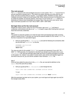 General Security 0
CHAPTER 3
77
The root account
The "root" account is the most privileged account on a Unix system. The "root" account has no
security restrictions imposed upon it. This means the system assumes you know what you are
doing, and will do exactly what you request -- no questions asked. Therefore it is easy, with a
mistyped command, to wipe out crucial system files. When using this account it is important to be
as careful as possible. For security reasons, never log in on your server as "root" unless it is
absolutely an instance that necessitates root access. Also, if you are not on your server, never
sign in and leave yourself on as "root"--this is VERY, VERY. VERY BAD.
Set login time out for the root account
Despite the notice to never, if they are not on the server, sign in as “root” and leave it
unattended, administrators still stay on as “root” or forget to logout after finishing their work and
leave their terminals unattended.
Step 1
The answer to solve this problem is to make the bash shell automatically logout after not being
used for a period of time. To do that, you must set the special variable of Linux named “TMOUT” to
the time in seconds of no input before logout.
• Edit your profile file (vi /etc/profile) and add the following line somewhere after
the line that read “HISTSIZE=” on this file:
HOSTNAME=`/bin/hostname`
HISTSIZE=1000
TMOUT=7200
The value we enter for the variable “TMOUT=” is in seconds and represents 2 hours (60 * 60 =
3600 * 2 = 7200 seconds). It is important to note that if you decide to put the above line in your
/etc/profile file, then the automatic logout after two hours of inactivity will apply for all users
on the system. So, instead, if you prefer to control which users will be automatically logged out
and which ones are not, you can set this variable in their individual .bashrc file.
Step 2
Once we have added the above line to the profile file, we must add its definition to the
export line of the same file as follow.
• Edit your profile file (vi /etc/profile) and change the line:
export PATH USER LOGNAME MAIL HOSTNAME HISTSIZE INPUTRC
To read:
export PATH USER LOGNAME MAIL HOSTNAME HISTSIZE TMOUT INPUTRC
After this parameter has been set on your system, you must logout and login again (as root) for
the change to take effect.
 
