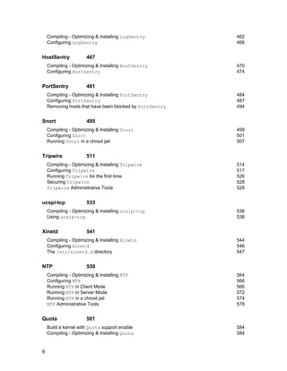 8
Compiling - Optimizing & Installing LogSentry 462
Configuring LogSentry 466
HostSentry 467
Compiling - Optimizing & Installing HostSentry 470
Configuring HostSentry 474
PortSentry 481
Compiling - Optimizing & Installing PortSentry 484
Configuring PortSentry 487
Removing hosts that have been blocked by PortSentry 494
Snort 495
Compiling - Optimizing & Installing Snort 499
Configuring Snort 501
Running Snort in a chroot jail 507
Tripwire 511
Compiling - Optimizing & Installing Tripwire 514
Configuring Tripwire 517
Running Tripwire for the first time 526
Securing Tripwire 528
Tripwire Administrative Tools 528
ucspi-tcp 533
Compiling - Optimizing & Installing ucsip-tcp 536
Using ucsip-tcp 538
Xinetd 541
Compiling - Optimizing & Installing Xinetd 544
Configuring Xinetd 546
The /etc/xinetd.d directory 547
NTP 559
Compiling - Optimizing & Installing NTP 564
Configuring NTP 566
Running NTP in Client Mode 566
Running NTP in Server Mode 572
Running NTP in a chroot jail 574
NTP Administrative Tools 578
Quota 581
Build a kernel with Quota support enable 584
Compiling - Optimizing & Installing Quota 584
 