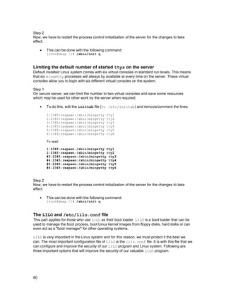 80
Step 2
Now, we have to restart the process control initialization of the server for the changes to take
effect.
• This can be done with the following command:
[root@deep /]# /sbin/init q
Limiting the default number of started ttys on the server
Default installed Linux system comes with six virtual consoles in standard run levels. This means
that six mingetty processes will always by available at every time on the server. These virtual
consoles allow you to login with six different virtual consoles on the system.
Step 1
On secure server, we can limit the number to two virtual consoles and save some resources
which may be used for other work by the server when required.
• To do this, edit the inittab file (vi /etc/inittab) and remove/comment the lines:
1:2345:respawn:/sbin/mingetty tty1
2:2345:respawn:/sbin/mingetty tty2
3:2345:respawn:/sbin/mingetty tty3
4:2345:respawn:/sbin/mingetty tty4
5:2345:respawn:/sbin/mingetty tty5
6:2345:respawn:/sbin/mingetty tty6
To read:
1:2345:respawn:/sbin/mingetty tty1
2:2345:respawn:/sbin/mingetty tty2
#3:2345:respawn:/sbin/mingetty tty3
#4:2345:respawn:/sbin/mingetty tty4
#5:2345:respawn:/sbin/mingetty tty5
#6:2345:respawn:/sbin/mingetty tty6
Step 2
Now, we have to restart the process control initialization of the server for the changes to take
effect.
• This can be done with the following command:
[root@deep /]# /sbin/init q
The LILO and /etc/lilo.conf file
This part applies for those who use LILO as their boot loader. LILO is a boot loader that can be
used to manage the boot process, boot Linux kernel images from floppy disks, hard disks or can
even act as a "boot manager" for other operating systems.
LILO is very important in the Linux system and for this reason, we must protect it the best we
can. The most important configuration file of LILO is the lilo.conf file. It is with this file that we
can configure and improve the security of our LILO program and Linux system. Following are
three important options that will improve the security of our valuable LILO program.
 