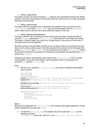 General Security 0
CHAPTER 3
81
• Adding: timeout=00
This option controls how long (in seconds) LILO waits for user input before booting to the default
selection. One of the requirements of C2 security is that this interval be set to 0 unless the system
dual boots something else.
• Adding: restricted
This option asks for a password only, if parameters are specified on the command line (e.g.
linux single). The option “restricted” can only be used together with the “password”
option. Make sure you use this one on each additional image you may have.
• Adding: password=<password>
This option asks the user for a password when trying to load the image. Actually the effect of
using the password parameter in /etc/lilo.conf will protect the Linux image from booting.
This means, it doesn't matter if you load Linux in single mode or if you just do a normal boot. It
will always ask you for the password.
Now this can have a very bad effect, namely you are not able to reboot Linux remotely any more
since it won't come up until you type in the root password at the console. It is for this reason that
adding “restricted” with “password” is very important since the option "restricted" relaxes
the password protection and a password is required only if parameters are specified at the LILO
prompt, (e.g. single).
Passwords are always case-sensitive, also make sure the /etc/lilo.conf file is no longer
world readable, or any user will be able to read the password. Here is an example of our
protected LILO with the lilo.conf file.
Step 1
• Edit the lilo.conf file (vi /etc/lilo.conf) and add or change the three options
above as show:
boot=/dev/sda
map=/boot/map
install=/boot/boot.b
prompt remove this line if you don’t want to pass options at the LILO prompt.
timeout=00 change this line to 00 to disable the LILO prompt.
linear
message=/boot/message remove this line if you don’t want the welcome screen.
default=linux
restricted add this line to relaxes the password protection.
password=<password> add this line and put your password.
image=/boot/vmlinuz-2.4.2-2
label=linux
initrd=/boot/initrd-2.4.2-2.img
read-only
root=/dev/sda6
Step 2
Because the configuration file /etc/lilo.conf now contains unencrypted passwords, it should
only be readable for the super-user “root”.
• To make the /etc/lilo.conf file readable only by the super-user “root”, use the
following command:
[root@deep /]# chmod 600 /etc/lilo.conf (will be no longer world readable).
 