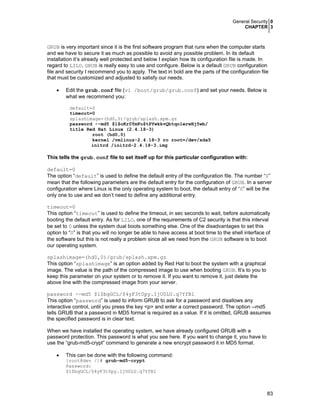 General Security 0
CHAPTER 3
83
GRUB is very important since it is the first software program that runs when the computer starts
and we have to secure it as much as possible to avoid any possible problem. In its default
installation it’s already well protected and below I explain how its configuration file is made. In
regard to LILO, GRUB is really easy to use and configure. Below is a default GRUB configuration
file and security I recommend you to apply. The text in bold are the parts of the configuration file
that must be customized and adjusted to satisfy our needs.
• Edit the grub.conf file (vi /boot/grub/grub.conf) and set your needs. Below is
what we recommend you:
default=0
timeout=0
splashimage=(hd0,0)/grub/splash.xpm.gz
password --md5 $1$oKr0ÝmFo$tPYwkkvQbtqo1erwHj5wb/
title Red Hat Linux (2.4.18-3)
root (hd0,0)
kernel /vmlinuz-2.4.18-3 ro root=/dev/sda5
initrd /initrd-2.4.18-3.img
This tells the grub.conf file to set itself up for this particular configuration with:
default=0
The option “default” is used to define the default entry of the configuration file. The number “0”
mean that the following parameters are the default entry for the configuration of GRUB. In a server
configuration where Linux is the only operating system to boot, the default entry of “0” will be the
only one to use and we don’t need to define any additional entry.
timeout=0
This option “timeout” is used to define the timeout, in sec seconds to wait, before automatically
booting the default entry. As for LILO, one of the requirements of C2 security is that this interval
be set to 0 unless the system dual boots something else. One of the disadvantages to set this
option to “0” is that you will no longer be able to have access at boot time to the shell interface of
the software but this is not really a problem since all we need from the GRUB software is to boot
our operating system.
splashimage=(hd0,0)/grub/splash.xpm.gz
This option “splashimage” is an option added by Red Hat to boot the system with a graphical
image. The value is the path of the compressed image to use when booting GRUB. It’s to you to
keep this parameter on your system or to remove it. If you want to remove it, just delete the
above line with the compressed image from your server.
password --md5 $1$bgGCL/$4yF3t0py.IjU0LU.q7YfB1
This option “password” is used to inform GRUB to ask for a password and disallows any
interactive control, until you press the key <p> and enter a correct password. The option --md5
tells GRUB that a password in MD5 format is required as a value. If it is omitted, GRUB assumes
the specified password is in clear text.
When we have installed the operating system, we have already configured GRUB with a
password protection. This password is what you see here. If you want to change it, you have to
use the “grub-md5-crypt” command to generate a new encrypt password it in MD5 format.
• This can be done with the following command:
[root@dev /]# grub-md5-crypt
Password:
$1$bgGCL/$4yF3t0py.IjU0LU.q7YfB1
 
