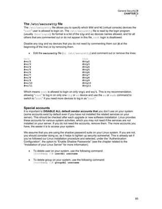 General Security 0
CHAPTER 3
85
The /etc/securetty file
The /etc/securetty file allows you to specify which TTY and VC (virtual console) devices the
“root” user is allowed to login on. The /etc/securetty file is read by the login program
(usually /bin/login). Its format is a list of the tty and vc devices names allowed, and for all
others that are commented out or do not appear in this file, root login is disallowed.
Disable any tty and vc devices that you do not need by commenting them out (# at the
beginning of the line) or by removing them.
• Edit the securetty file (vi /etc/securetty) and comment out or remove the lines:
vc/1
#vc/2
#vc/3
#vc/4
#vc/5
#vc/6
#vc/7
#vc/8
#vc/9
#vc/10
#vc/11
tty1
#tty2
#tty3
#tty4
#tty5
#tty6
#tty7
#tty8
#tty9
#tty10
#tty11
Which means root is allowed to login on only tty1 and vc/1. This is my recommendation,
allowing “root” to log in on only one tty or vc device and use the su or sudo command to
switch to “root” if you need more devices to log in as “root”.
Special accounts
It is important to DISABLE ALL default vendor accounts that you don’t use on your system
(some accounts exist by default even if you have not installed the related services on your
server). This should be checked after each upgrade or new software installation. Linux provides
these accounts for various system activities, which you may not need if the services are not
installed on your server. If you do not need the accounts, remove them. The more accounts you
have, the easier it is to access your system.
We assume that you are using the shadow password suite on your Linux system. If you are not,
you should consider doing so, as it helps to tighten up security somewhat. This is already set if
you’ve followed our Linux installation procedure and selected, under the “Authentication
Configuration”, the option to “Enable Shadow Passwords” (see the chapter related to the
“Installation of your Linux Server” for more information).
• To delete user on your system, use the following command:
[root@deep /]# userdel username
• To delete group on your system, use the following command:
[root@deep /]# groupdel username
 