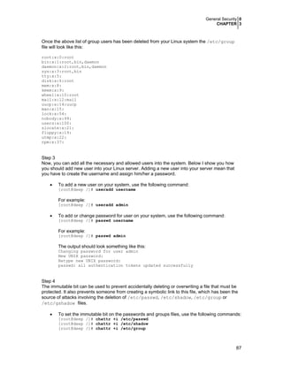 General Security 0
CHAPTER 3
87
Once the above list of group users has been deleted from your Linux system the /etc/group
file will look like this:
root:x:0:root
bin:x:1:root,bin,daemon
daemon:x:2:root,bin,daemon
sys:x:3:root,bin
tty:x:5:
disk:x:6:root
mem:x:8:
kmem:x:9:
wheel:x:10:root
mail:x:12:mail
uucp:x:14:uucp
man:x:15:
lock:x:54:
nobody:x:99:
users:x:100:
slocate:x:21:
floppy:x:19:
utmp:x:22:
rpm:x:37:
Step 3
Now, you can add all the necessary and allowed users into the system. Below I show you how
you should add new user into your Linux server. Adding a new user into your server mean that
you have to create the username and assign him/her a password.
• To add a new user on your system, use the following command:
[root@deep /]# useradd username
For example:
[root@deep /]# useradd admin
• To add or change password for user on your system, use the following command:
[root@deep /]# passwd username
For example:
[root@deep /]# passwd admin
The output should look something like this:
Changing password for user admin
New UNIX password:
Retype new UNIX password:
passwd: all authentication tokens updated successfully
Step 4
The immutable bit can be used to prevent accidentally deleting or overwriting a file that must be
protected. It also prevents someone from creating a symbolic link to this file, which has been the
source of attacks involving the deletion of /etc/passwd, /etc/shadow, /etc/group or
/etc/gshadow files.
• To set the immutable bit on the passwords and groups files, use the following commands:
[root@deep /]# chattr +i /etc/passwd
[root@deep /]# chattr +i /etc/shadow
[root@deep /]# chattr +i /etc/group
 
