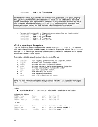 88
[root@deep /]# chattr +i /etc/gshadow
WARNING: In the future, if you intend to add or delete users, passwords, user groups, or group
files, you must unset the immutable bit on all those files or you will not be able to make and
update your changes. Also if you intend to install an RPM program that will automatically add a
new user to the different immunized passwd and group files, then you will receive an error
message during the install if you have not unset the immutable bit from those files.
• To unset the immutable bit on the passwords and groups files, use the commands:
[root@deep /]# chattr -i /etc/passwd
[root@deep /]# chattr -i /etc/shadow
[root@deep /]# chattr -i /etc/group
[root@deep /]# chattr -i /etc/gshadow
Control mounting a file system
You can have more control on mounting file systems like /var/lib, /home or /tmp partitions
with some nifty options like noexec, nodev, and nosuid. This can be setup in the /etc/fstab
file. The fstab file contains descriptive information about the various file system mount options;
each line addresses one file system.
Information related to security options in the fstab text file are:
defaults Allow everything (quota, read-write, and suid) on this partition.
noquota Do not set users quotas on this partition.
nosuid Do not set SUID/SGID access on this partition.
nodev Do not set character or special devices access on this partition.
noexec Do not set execution of any binaries on this partition.
quota Allow users quotas on this partition.
ro Allow read-only on this partition.
rw Allow read-write on this partition.
suid Allow SUID/SGID access on this partition.
NOTE: For more information on options that you can set in this file (fstab) see the man pages
about mount (8).
Step 1
• Edit the fstab file (vi /etc/fstab) and change it depending of your needs.
For example change:
LABEL=/home /home ext3 defaults 1 2
LABEL=/tmp /tmp ext3 defaults 1 2
LABEL=/var/lib /var/lib ext3 defaults 1 2
To read:
LABEL=/home /home ext3 defaults,nosuid 1 2
LABEL=/tmp /tmp ext3 defaults,nosuid,noexec 1 2
LABEL=/var/lib /var/lib ext3 defaults,nodev 1 2
 