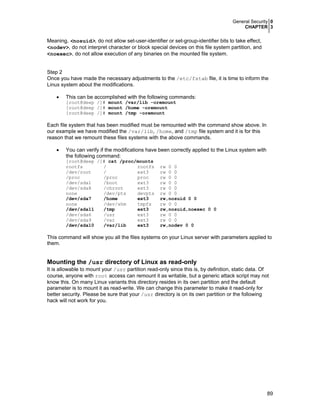 General Security 0
CHAPTER 3
89
Meaning, <nosuid>, do not allow set-user-identifier or set-group-identifier bits to take effect,
<nodev>, do not interpret character or block special devices on this file system partition, and
<noexec>, do not allow execution of any binaries on the mounted file system.
Step 2
Once you have made the necessary adjustments to the /etc/fstab file, it is time to inform the
Linux system about the modifications.
• This can be accomplished with the following commands:
[root@deep /]# mount /var/lib -oremount
[root@deep /]# mount /home -oremount
[root@deep /]# mount /tmp -oremount
Each file system that has been modified must be remounted with the command show above. In
our example we have modified the /var/lib, /home, and /tmp file system and it is for this
reason that we remount these files systems with the above commands.
• You can verify if the modifications have been correctly applied to the Linux system with
the following command:
[root@deep /]# cat /proc/mounts
rootfs / rootfs rw 0 0
/dev/root / ext3 rw 0 0
/proc /proc proc rw 0 0
/dev/sda1 /boot ext3 rw 0 0
/dev/sda8 /chroot ext3 rw 0 0
none /dev/pts devpts rw 0 0
/dev/sda7 /home ext3 rw,nosuid 0 0
none /dev/shm tmpfs rw 0 0
/dev/sda11 /tmp ext3 rw,nosuid,noexec 0 0
/dev/sda6 /usr ext3 rw 0 0
/dev/sda9 /var ext3 rw 0 0
/dev/sda10 /var/lib ext3 rw,nodev 0 0
This command will show you all the files systems on your Linux server with parameters applied to
them.
Mounting the /usr directory of Linux as read-only
It is allowable to mount your /usr partition read-only since this is, by definition, static data. Of
course, anyone with root access can remount it as writable, but a generic attack script may not
know this. On many Linux variants this directory resides in its own partition and the default
parameter is to mount it as read-write. We can change this parameter to make it read-only for
better security. Please be sure that your /usr directory is on its own partition or the following
hack will not work for you.
 