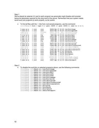 92
Step 1
We've placed an asterisk (*) next to each program we personally might disable and consider
being not absolutely required for the duty work of the server. Remember that your system needs
some suid root programs to work properly, so be careful.
• To find all files with the ‘s’ bits from root-owned programs, use the command:
[root@deep]# find / -type f ( -perm -04000 -o -perm -02000 ) -exec ls -l {} ;
*-rwsr-xr-x 1 root root 34296 Mar 27 20:40 /usr/bin/chage
*-rwsr-xr-x 1 root root 36100 Mar 27 20:40 /usr/bin/gpasswd
-rwxr-sr-x 1 root slocate 25020 Jun 25 2001 /usr/bin/slocate
-r-s--x--x 1 root root 15104 Mar 13 20:44 /usr/bin/passwd
*-r-xr-sr-x 1 root tty 6920 Mar 14 15:24 /usr/bin/wall
*-rws--x--x 1 root root 12072 Apr 1 18:26 /usr/bin/chfn
*-rws--x--x 1 root root 11496 Apr 1 18:26 /usr/bin/chsh
*-rws--x--x 1 root root 4764 Apr 1 18:26 /usr/bin/newgrp
*-rwxr-sr-x 1 root tty 8584 Apr 1 18:26 /usr/bin/write
-rwsr-xr-x 1 root root 21080 Apr 15 00:49 /usr/bin/crontab
*-rwsr-xr-x 1 root root 32673 Apr 18 17:40 /usr/sbin/ping6
*-rwsr-xr-x 1 root root 13994 Apr 18 17:40 /usr/sbin/traceroute6
-rwxr-sr-x 1 root utmp 6604 Jun 24 2001 /usr/sbin/utempter
-rws--x--x 1 root root 22388 Apr 15 18:15 /usr/sbin/userhelper
*-rwsr-xr-x 1 root root 17461 Apr 19 12:35 /usr/sbin/usernetctl
*-rwsr-xr-x 1 root root 35192 Apr 18 17:40 /bin/ping
*-rwsr-xr-x 1 root root 60104 Apr 1 18:26 /bin/mount
*-rwsr-xr-x 1 root root 30664 Apr 1 18:26 /bin/umount
-rwsr-xr-x 1 root root 19116 Apr 8 12:02 /bin/su
-r-sr-xr-x 1 root root 120264 Apr 9 23:24 /sbin/pwdb_chkpwd
-r-sr-xr-x 1 root root 16992 Apr 9 23:24 /sbin/unix_chkpwd
*-rwxr-sr-x 1 root root 14657 Apr 19 12:35 /sbin/netreport
Step 2
• To disable the suid bits on selected programs above, use the following commands:
[root@deep /]# chmod a-s /usr/bin/chage
[root@deep /]# chmod a-s /usr/bin/gpasswd
[root@deep /]# chmod a-s /usr/bin/wall
[root@deep /]# chmod a-s /usr/bin/chfn
[root@deep /]# chmod a-s /usr/bin/chsh
[root@deep /]# chmod a-s /usr/bin/newgrp
[root@deep /]# chmod a-s /usr/bin/write
[root@deep /]# chmod a-s /usr/sbin/ping6
[root@deep /]# chmod a-s /usr/sbin/traceroute6
[root@deep /]# chmod a-s /usr/sbin/usernetctl
[root@deep /]# chmod a-s /bin/ping
[root@deep /]# chmod a-s /bin/mount
[root@deep /]# chmod a-s /bin/umount
[root@deep /]# chmod a-s /sbin/netreport
 