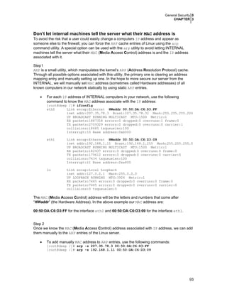 General Security 0
CHAPTER 3
93
Don’t let internal machines tell the server what their MAC address is
To avoid the risk that a user could easily change a computers IP address and appear as
someone else to the firewall, you can force the ARP cache entries of Linux using the arp
command utility. A special option can be used with the arp utility to avoid letting INTERNAL
machines tell the server what their MAC (Media Access Control) address is and the IP address
associated with it.
Step1
ARP is a small utility, which manipulates the kernel’s ARP (Address Resolution Protocol) cache.
Through all possible options associated with this utility, the primary one is clearing an address
mapping entry and manually setting up one. In the hope to more secure our server from the
INTERNAL, we will manually set MAC address (sometimes called Hardware addresses) of all
known computers in our network statically by using static ARP entries.
• For each IP address of INTERNAL computers in your network, use the following
command to know the MAC address associate with the IP address:
[root@deep /]# ifconfig
eth0 Link encap:Ethernet HWaddr 00:50:DA:C6:D3:FF
inet addr:207.35.78.3 Bcast:207.35.78.32 Mask:255.255.255.224
UP BROADCAST RUNNING MULTICAST MTU:1500 Metric:1
RX packets:1887318 errors:0 dropped:0 overruns:1 frame:0
TX packets:2709329 errors:0 dropped:0 overruns:0 carrier:1
collisions:18685 txqueuelen:100
Interrupt:10 Base address:0xb000
eth1 Link encap:Ethernet HWaddr 00:50:DA:C6:D3:09
inet addr:192.168.1.11 Bcast:192.168.1.255 Mask:255.255.255.0
UP BROADCAST RUNNING MULTICAST MTU:1500 Metric:1
RX packets:182937 errors:0 dropped:0 overruns:0 frame:0
TX packets:179612 errors:0 dropped:0 overruns:0 carrier:0
collisions:7434 txqueuelen:100
Interrupt:11 Base address:0xa800
lo Link encap:Local Loopback
inet addr:127.0.0.1 Mask:255.0.0.0
UP LOOPBACK RUNNING MTU:3924 Metric:1
RX packets:7465 errors:0 dropped:0 overruns:0 frame:0
TX packets:7465 errors:0 dropped:0 overruns:0 carrier:0
collisions:0 txqueuelen:0
The MAC (Media Access Control) address will be the letters and numbers that come after
“HWaddr” (the Hardware Address). In the above example our MAC address are:
00:50:DA:C6:D3:FF for the interface eth0 and 00:50:DA:C6:D3:09 for the interface eth1.
Step 2
Once we know the MAC (Media Access Control) address associated with IP address, we can add
them manually to the ARP entries of the Linux server.
• To add manually MAC address to ARP entries, use the following commands:
[root@deep /]# arp -s 207.35.78.3 00:50:DA:C6:D3:FF
[root@deep /]# arp -s 192.168.1.11 00:50:DA:C6:D3:09
 